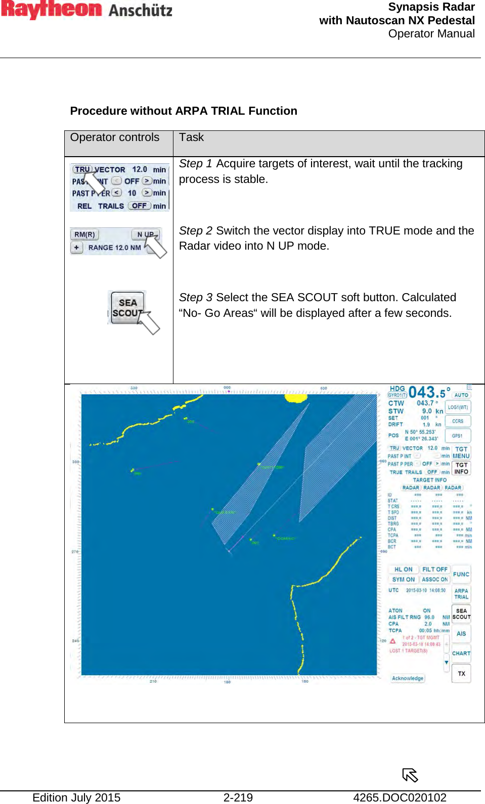  Synapsis Radar  with Nautoscan NX Pedestal Operator Manual    Edition July 2015 2-219 4265.DOC020102  Procedure without ARPA TRIAL Function Operator controls Task        Step 1 Acquire targets of interest, wait until the tracking process is stable.  Step 2 Switch the vector display into TRUE mode and the Radar video into N UP mode.  Step 3 Select the SEA SCOUT soft button. Calculated “No- Go Areas“ will be displayed after a few seconds.         