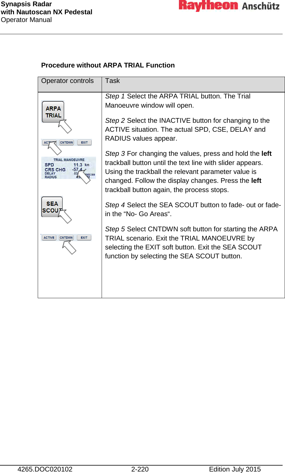 Synapsis Radar  with Nautoscan NX Pedestal Operator Manual     4265.DOC020102 2-220 Edition July 2015  Procedure without ARPA TRIAL Function Operator controls Task             Step 1 Select the ARPA TRIAL button. The Trial Manoeuvre window will open. Step 2 Select the INACTIVE button for changing to the ACTIVE situation. The actual SPD, CSE, DELAY and RADIUS values appear. Step 3 For changing the values, press and hold the left trackball button until the text line with slider appears. Using the trackball the relevant parameter value is changed. Follow the display changes. Press the left trackball button again, the process stops. Step 4 Select the SEA SCOUT button to fade- out or fade- in the “No- Go Areas“. Step 5 Select CNTDWN soft button for starting the ARPA TRIAL scenario. Exit the TRIAL MANOEUVRE by selecting the EXIT soft button. Exit the SEA SCOUT function by selecting the SEA SCOUT button.   