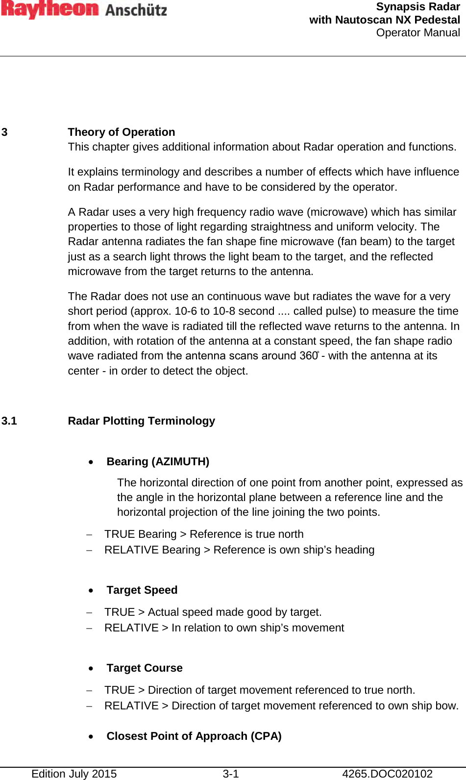  Synapsis Radar  with Nautoscan NX Pedestal Operator Manual    Edition July 2015 3-1 4265.DOC020102  3  Theory of Operation This chapter gives additional information about Radar operation and functions. It explains terminology and describes a number of effects which have influence on Radar performance and have to be considered by the operator. A Radar uses a very high frequency radio wave (microwave) which has similar properties to those of light regarding straightness and uniform velocity. The Radar antenna radiates the fan shape fine microwave (fan beam) to the target just as a search light throws the light beam to the target, and the reflected microwave from the target returns to the antenna. The Radar does not use an continuous wave but radiates the wave for a very short period (approx. 10-6 to 10-8 second .... called pulse) to measure the time from when the wave is radiated till the reflected wave returns to the antenna. In addition, with rotation of the antenna at a constant speed, the fan shape radio wave radiated from the antenna scans around 360̊ - with the antenna at its center - in order to detect the object.  3.1 Radar Plotting Terminology  • Bearing (AZIMUTH) The horizontal direction of one point from another point, expressed as the angle in the horizontal plane between a reference line and the horizontal projection of the line joining the two points. − TRUE Bearing &gt; Reference is true north − RELATIVE Bearing &gt; Reference is own ship’s heading  • Target Speed −  TRUE &gt; Actual speed made good by target. − RELATIVE &gt; In relation to own ship’s movement  • Target Course − TRUE &gt; Direction of target movement referenced to true north. − RELATIVE &gt; Direction of target movement referenced to own ship bow.  • Closest Point of Approach (CPA) 