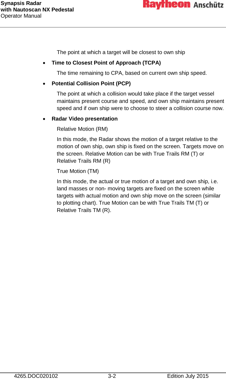 Synapsis Radar  with Nautoscan NX Pedestal Operator Manual     4265.DOC020102 3-2 Edition July 2015  The point at which a target will be closest to own ship • Time to Closest Point of Approach (TCPA) The time remaining to CPA, based on current own ship speed. • Potential Collision Point (PCP) The point at which a collision would take place if the target vessel maintains present course and speed, and own ship maintains present speed and if own ship were to choose to steer a collision course now. • Radar Video presentation Relative Motion (RM) In this mode, the Radar shows the motion of a target relative to the motion of own ship, own ship is fixed on the screen. Targets move on the screen. Relative Motion can be with True Trails RM (T) or Relative Trails RM (R) True Motion (TM) In this mode, the actual or true motion of a target and own ship, i.e. land masses or non- moving targets are fixed on the screen while targets with actual motion and own ship move on the screen (similar to plotting chart). True Motion can be with True Trails TM (T) or Relative Trails TM (R).    