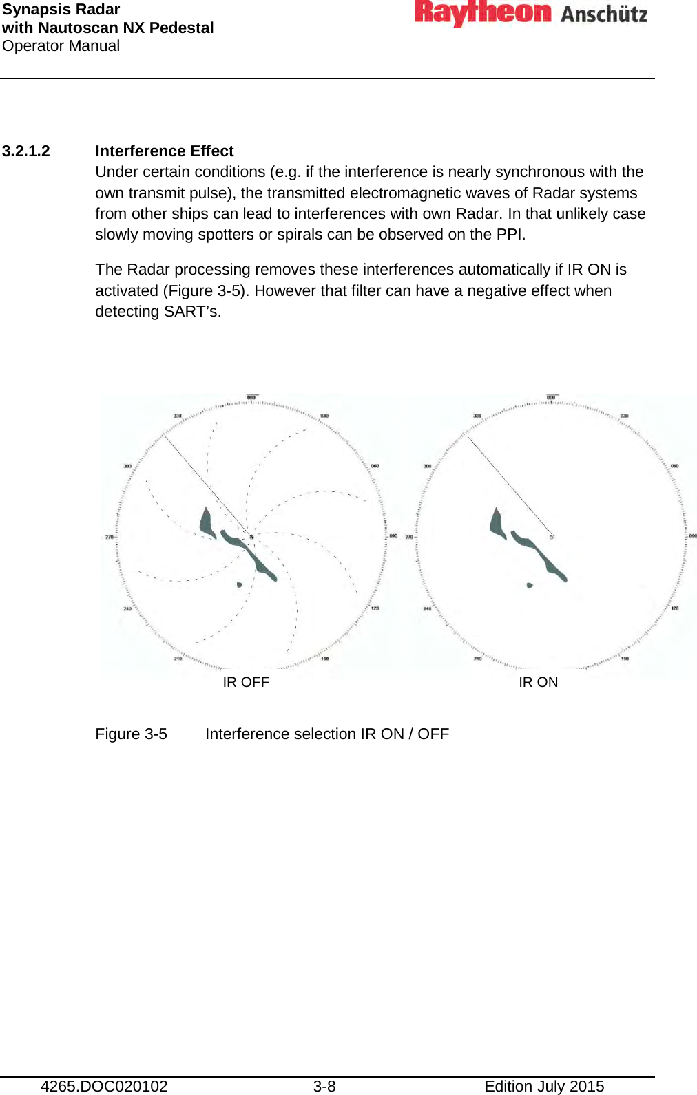 Synapsis Radar  with Nautoscan NX Pedestal Operator Manual     4265.DOC020102 3-8 Edition July 2015  3.2.1.2 Interference Effect Under certain conditions (e.g. if the interference is nearly synchronous with the own transmit pulse), the transmitted electromagnetic waves of Radar systems from other ships can lead to interferences with own Radar. In that unlikely case slowly moving spotters or spirals can be observed on the PPI. The Radar processing removes these interferences automatically if IR ON is activated (Figure 3-5). However that filter can have a negative effect when detecting SART’s.            Figure 3-5  Interference selection IR ON / OFF    IR OFF IR ON 