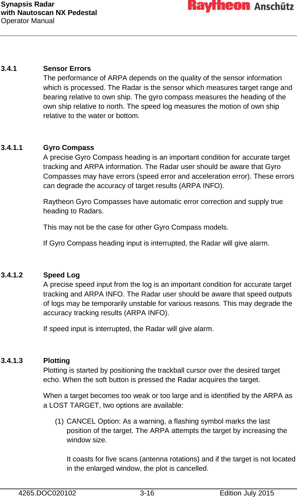 Synapsis Radar  with Nautoscan NX Pedestal Operator Manual     4265.DOC020102 3-16 Edition July 2015  3.4.1 Sensor Errors The performance of ARPA depends on the quality of the sensor information which is processed. The Radar is the sensor which measures target range and bearing relative to own ship. The gyro compass measures the heading of the own ship relative to north. The speed log measures the motion of own ship relative to the water or bottom.  3.4.1.1 Gyro Compass A precise Gyro Compass heading is an important condition for accurate target tracking and ARPA information. The Radar user should be aware that Gyro Compasses may have errors (speed error and acceleration error). These errors can degrade the accuracy of target results (ARPA INFO). Raytheon Gyro Compasses have automatic error correction and supply true heading to Radars.  This may not be the case for other Gyro Compass models. If Gyro Compass heading input is interrupted, the Radar will give alarm.  3.4.1.2 Speed Log A precise speed input from the log is an important condition for accurate target tracking and ARPA INFO. The Radar user should be aware that speed outputs of logs may be temporarily unstable for various reasons. This may degrade the accuracy tracking results (ARPA INFO). If speed input is interrupted, the Radar will give alarm.  3.4.1.3 Plotting Plotting is started by positioning the trackball cursor over the desired target echo. When the soft button is pressed the Radar acquires the target.  When a target becomes too weak or too large and is identified by the ARPA as a LOST TARGET, two options are available: (1) CANCEL Option: As a warning, a flashing symbol marks the last position of the target. The ARPA attempts the target by increasing the window size.  It coasts for five scans (antenna rotations) and if the target is not located in the enlarged window, the plot is cancelled. 