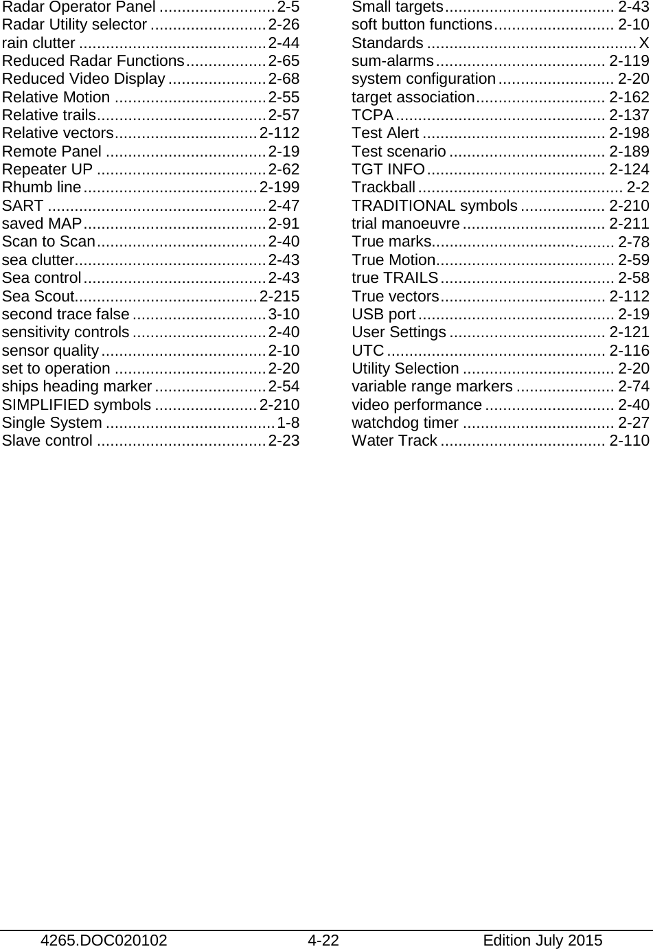   4265.DOC020102 4-22 Edition July 2015  Radar Operator Panel .......................... 2-5 Radar Utility selector .......................... 2-26 rain clutter .......................................... 2-44 Reduced Radar Functions .................. 2-65 Reduced Video Display ...................... 2-68 Relative Motion .................................. 2-55 Relative trails ...................................... 2-57 Relative vectors ................................ 2-112 Remote Panel .................................... 2-19 Repeater UP ...................................... 2-62 Rhumb line ....................................... 2-199 SART ................................................. 2-47 saved MAP ......................................... 2-91 Scan to Scan ...................................... 2-40 sea clutter........................................... 2-43 Sea control ......................................... 2-43 Sea Scout......................................... 2-215 second trace false .............................. 3-10 sensitivity controls .............................. 2-40 sensor quality ..................................... 2-10 set to operation .................................. 2-20 ships heading marker ......................... 2-54 SIMPLIFIED symbols ....................... 2-210 Single System ...................................... 1-8 Slave control ...................................... 2-23 Small targets ...................................... 2-43 soft button functions ........................... 2-10 Standards ............................................... X sum-alarms ...................................... 2-119 system configuration .......................... 2-20 target association ............................. 2-162 TCPA ............................................... 2-137 Test Alert ......................................... 2-198 Test scenario ................................... 2-189 TGT INFO ........................................ 2-124 Trackball .............................................. 2-2 TRADITIONAL symbols ................... 2-210 trial manoeuvre ................................ 2-211 True marks......................................... 2-78 True Motion ........................................ 2-59 true TRAILS ....................................... 2-58 True vectors ..................................... 2-112 USB port ............................................ 2-19 User Settings ................................... 2-121 UTC ................................................. 2-116 Utility Selection .................................. 2-20 variable range markers ...................... 2-74 video performance ............................. 2-40 watchdog timer .................................. 2-27 Water Track ..................................... 2-110  