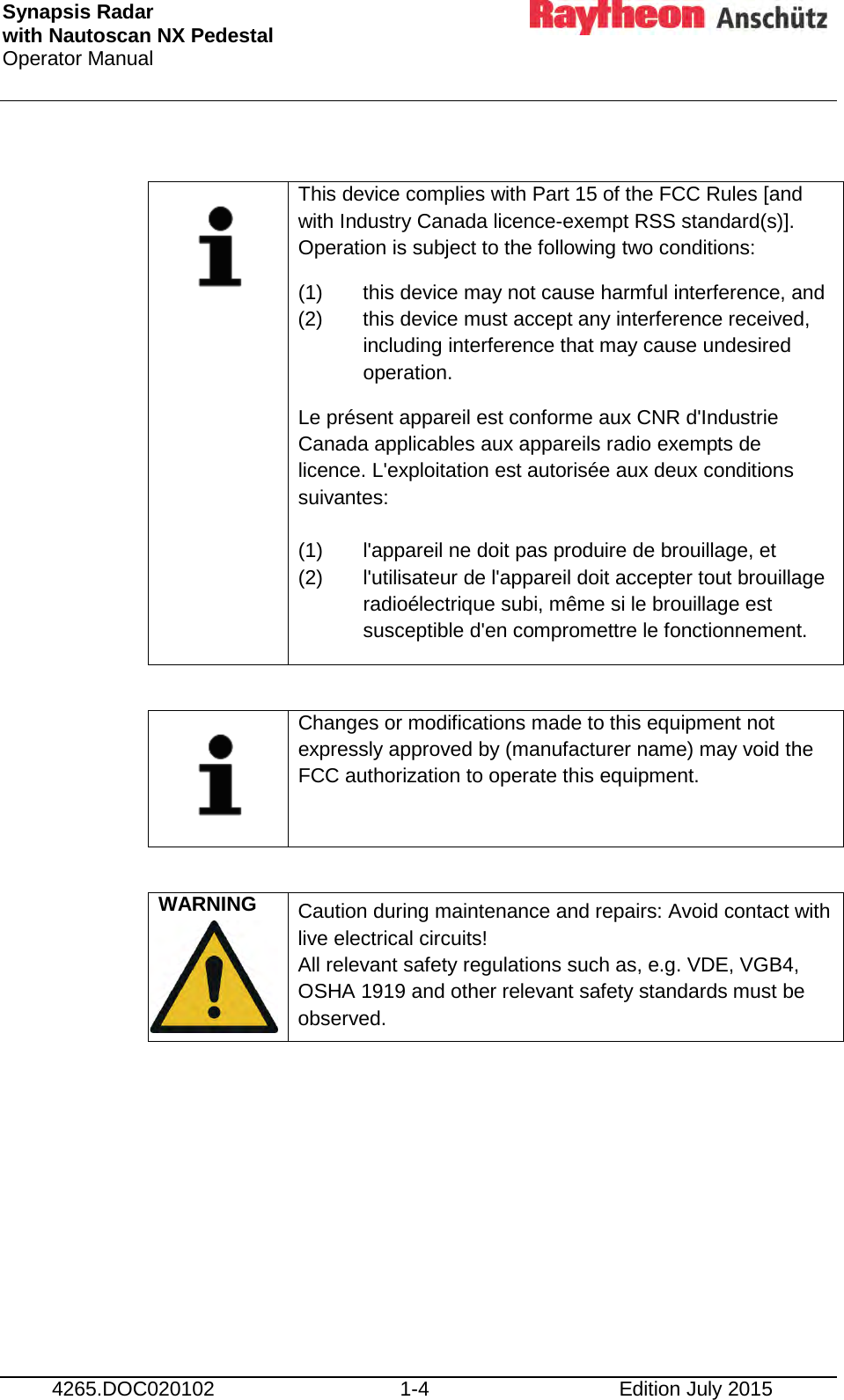 Synapsis Radar  with Nautoscan NX Pedestal Operator Manual      4265.DOC020102 1-4 Edition July 2015     This device complies with Part 15 of the FCC Rules [and with Industry Canada licence-exempt RSS standard(s)]. Operation is subject to the following two conditions: (1) this device may not cause harmful interference, and (2)  this device must accept any interference received,  including interference that may cause undesired  operation. Le présent appareil est conforme aux CNR d&apos;Industrie Canada applicables aux appareils radio exempts de licence. L&apos;exploitation est autorisée aux deux conditions suivantes:   (1)  l&apos;appareil ne doit pas produire de brouillage, et (2)  l&apos;utilisateur de l&apos;appareil doit accepter tout brouillage  radioélectrique subi, même si le brouillage est  susceptible d&apos;en compromettre le fonctionnement.     Changes or modifications made to this equipment not expressly approved by (manufacturer name) may void the FCC authorization to operate this equipment.  WARNING   Caution during maintenance and repairs: Avoid contact with live electrical circuits! All relevant safety regulations such as, e.g. VDE, VGB4, OSHA 1919 and other relevant safety standards must be  observed.     