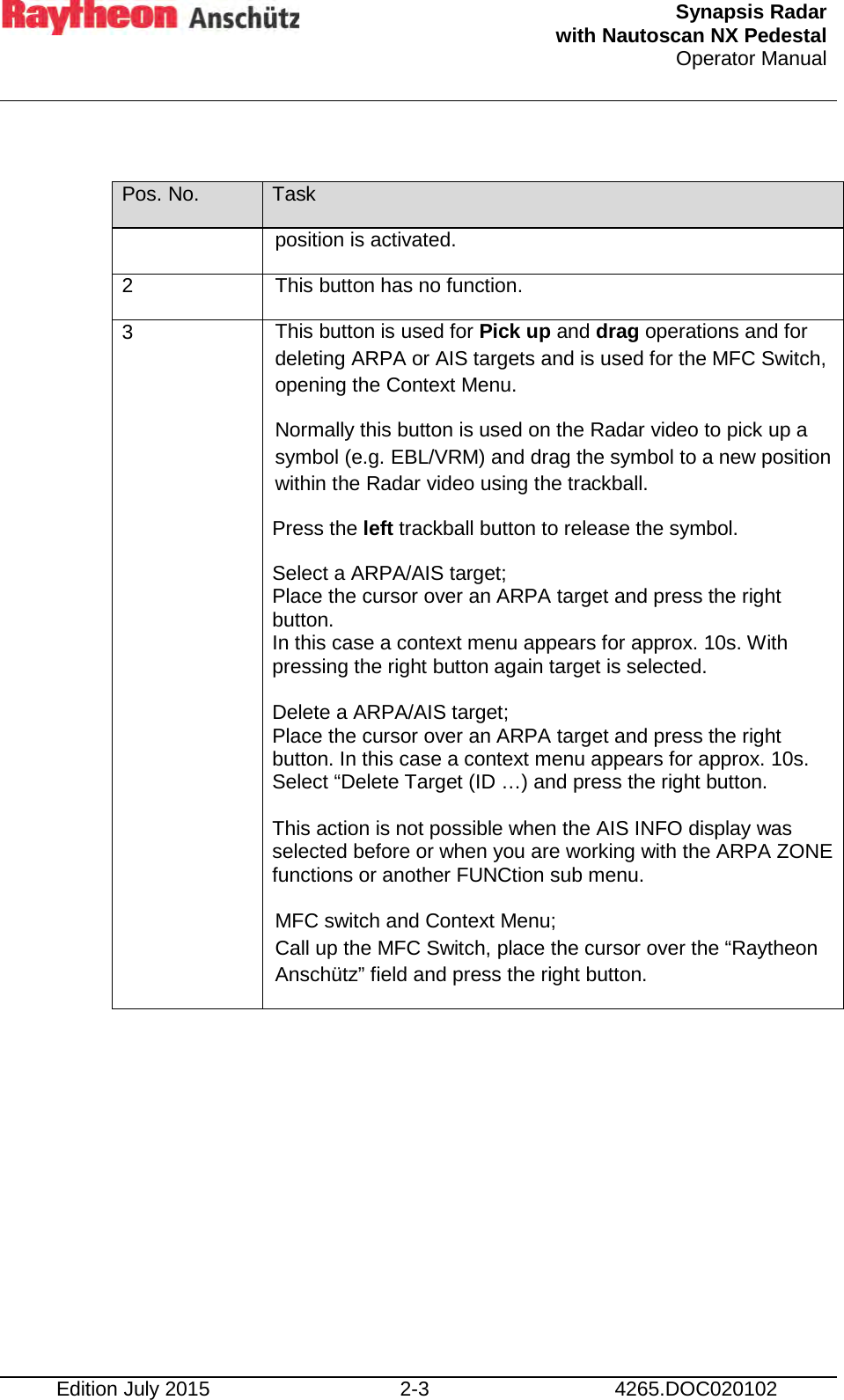  Synapsis Radar  with Nautoscan NX Pedestal Operator Manual     Edition July 2015 2-3 4265.DOC020102  Pos. No. Task position is activated. 2 This button has no function. 3 This button is used for Pick up and drag operations and for deleting ARPA or AIS targets and is used for the MFC Switch, opening the Context Menu. Normally this button is used on the Radar video to pick up a symbol (e.g. EBL/VRM) and drag the symbol to a new position within the Radar video using the trackball. Press the left trackball button to release the symbol. Select a ARPA/AIS target; Place the cursor over an ARPA target and press the right button. In this case a context menu appears for approx. 10s. With pressing the right button again target is selected.  Delete a ARPA/AIS target; Place the cursor over an ARPA target and press the right button. In this case a context menu appears for approx. 10s. Select “Delete Target (ID …) and press the right button.  This action is not possible when the AIS INFO display was selected before or when you are working with the ARPA ZONE functions or another FUNCtion sub menu.  MFC switch and Context Menu; Call up the MFC Switch, place the cursor over the “Raytheon Anschütz” field and press the right button.     