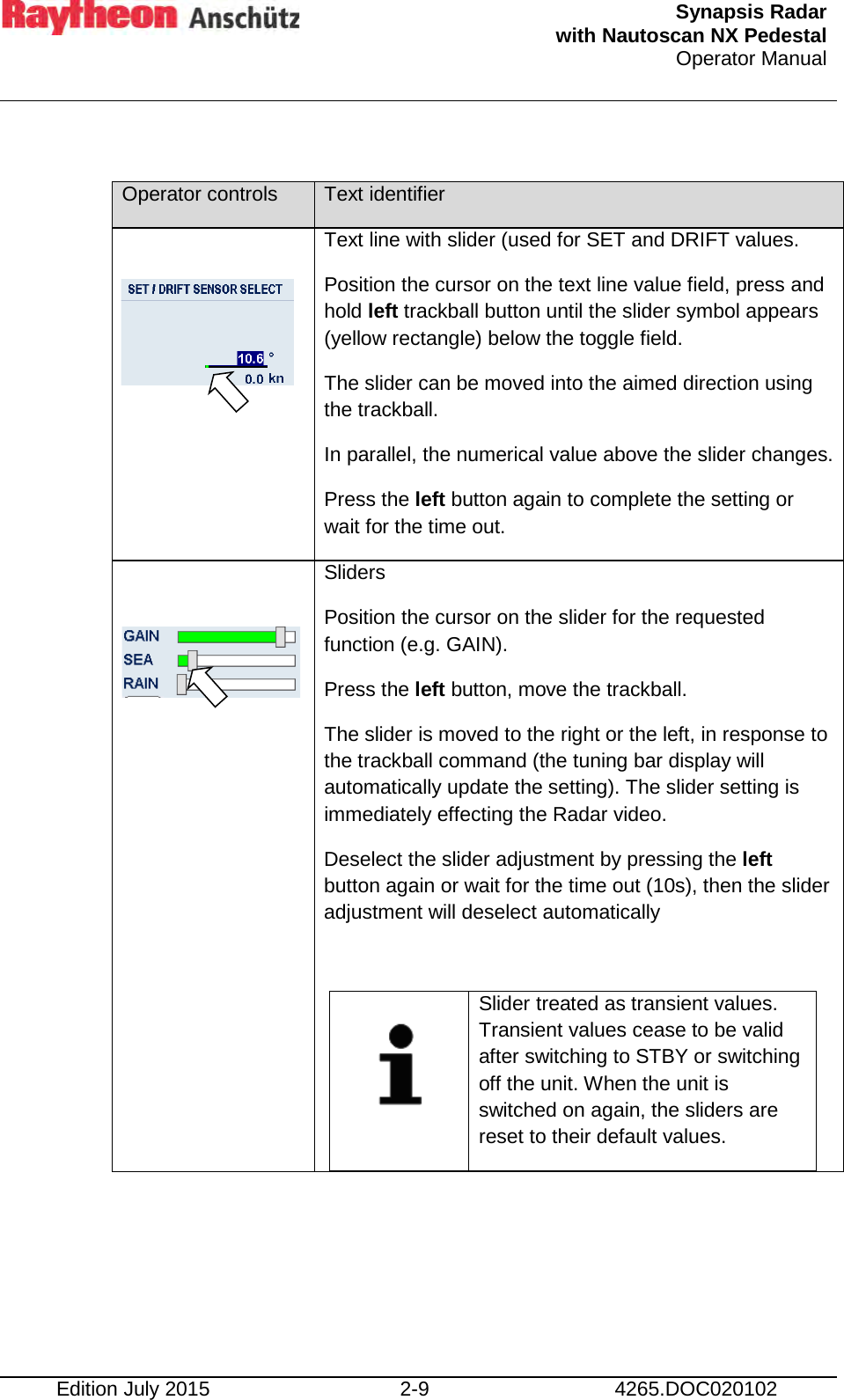  Synapsis Radar  with Nautoscan NX Pedestal Operator Manual     Edition July 2015 2-9 4265.DOC020102  Operator controls Text identifier  Text line with slider (used for SET and DRIFT values. Position the cursor on the text line value field, press and hold left trackball button until the slider symbol appears (yellow rectangle) below the toggle field. The slider can be moved into the aimed direction using the trackball.  In parallel, the numerical value above the slider changes. Press the left button again to complete the setting or wait for the time out.  Sliders Position the cursor on the slider for the requested function (e.g. GAIN). Press the left button, move the trackball. The slider is moved to the right or the left, in response to the trackball command (the tuning bar display will automatically update the setting). The slider setting is immediately effecting the Radar video. Deselect the slider adjustment by pressing the left button again or wait for the time out (10s), then the slider adjustment will deselect automatically     Slider treated as transient values. Transient values cease to be valid after switching to STBY or switching off the unit. When the unit is switched on again, the sliders are reset to their default values.  