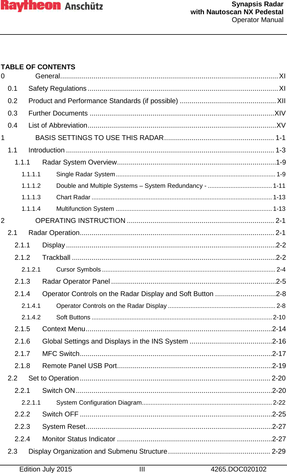   Synapsis Radar  with Nautoscan NX Pedestal Operator Manual     Edition July 2015 III 4265.DOC020102  TABLE OF CONTENTS 0 General ............................................................................................................... XI 0.1 Safety Regulations ................................................................................................. XI 0.2 Product and Performance Standards (if possible) ................................................. XII 0.3 Further Documents .............................................................................................. XIV 0.4 List of Abbreviation ................................................................................................ XV 1 BASIS SETTINGS TO USE THIS RADAR ........................................................ 1-1 1.1 Introduction .......................................................................................................... 1-3 1.1.1 Radar System Overview ................................................................................. 1-9 1.1.1.1 Single Radar System ............................................................................................ 1-9 1.1.1.2 Double and Multiple Systems – System Redundancy - ..................................... 1-11 1.1.1.3 Chart Radar ........................................................................................................ 1-13 1.1.1.4 Multifunction System .......................................................................................... 1-13 2 OPERATING INSTRUCTION ........................................................................... 2-1 2.1 Radar Operation ................................................................................................... 2-1 2.1.1 Display ........................................................................................................... 2-2 2.1.2 Trackball ........................................................................................................ 2-2 2.1.2.1 Cursor Symbols .................................................................................................... 2-4 2.1.3 Radar Operator Panel .................................................................................... 2-5 2.1.4 Operator Controls on the Radar Display and Soft Button ............................... 2-8 2.1.4.1 Operator Controls on the Radar Display .............................................................. 2-8 2.1.4.2 Soft Buttons ........................................................................................................ 2-10 2.1.5 Context Menu ............................................................................................... 2-14 2.1.6 Global Settings and Displays in the INS System .......................................... 2-16 2.1.7 MFC Switch .................................................................................................. 2-17 2.1.8 Remote Panel USB Port ............................................................................... 2-19 2.2 Set to Operation ................................................................................................. 2-20 2.2.1 Switch ON .................................................................................................... 2-20 2.2.1.1 System Configuration Diagram........................................................................... 2-22 2.2.2 Switch OFF .................................................................................................. 2-25 2.2.3 System Reset ............................................................................................... 2-27 2.2.4 Monitor Status Indicator ............................................................................... 2-27 2.3 Display Organization and Submenu Structure .................................................... 2-29 