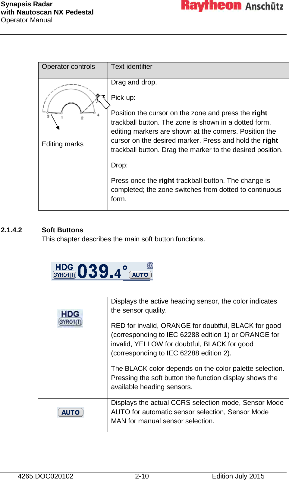 Synapsis Radar  with Nautoscan NX Pedestal Operator Manual      4265.DOC020102 2-10 Edition July 2015  Operator controls Text identifier     Editing marks   Drag and drop. Pick up: Position the cursor on the zone and press the right trackball button. The zone is shown in a dotted form, editing markers are shown at the corners. Position the cursor on the desired marker. Press and hold the right trackball button. Drag the marker to the desired position. Drop: Press once the right trackball button. The change is completed; the zone switches from dotted to continuous form.  2.1.4.2 Soft Buttons  This chapter describes the main soft button functions.     Displays the active heading sensor, the color indicates the sensor quality. RED for invalid, ORANGE for doubtful, BLACK for good (corresponding to IEC 62288 edition 1) or ORANGE for invalid, YELLOW for doubtful, BLACK for good (corresponding to IEC 62288 edition 2). The BLACK color depends on the color palette selection. Pressing the soft button the function display shows the available heading sensors.  Displays the actual CCRS selection mode, Sensor Mode AUTO for automatic sensor selection, Sensor Mode MAN for manual sensor selection.    