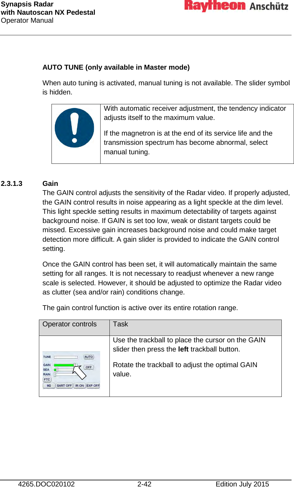 Synapsis Radar  with Nautoscan NX Pedestal Operator Manual     4265.DOC020102 2-42 Edition July 2015  AUTO TUNE (only available in Master mode) When auto tuning is activated, manual tuning is not available. The slider symbol is hidden.    With automatic receiver adjustment, the tendency indicator adjusts itself to the maximum value. If the magnetron is at the end of its service life and the transmission spectrum has become abnormal, select manual tuning.  2.3.1.3  Gain The GAIN control adjusts the sensitivity of the Radar video. If properly adjusted, the GAIN control results in noise appearing as a light speckle at the dim level. This light speckle setting results in maximum detectability of targets against background noise. If GAIN is set too low, weak or distant targets could be missed. Excessive gain increases background noise and could make target detection more difficult. A gain slider is provided to indicate the GAIN control setting. Once the GAIN control has been set, it will automatically maintain the same setting for all ranges. It is not necessary to readjust whenever a new range scale is selected. However, it should be adjusted to optimize the Radar video as clutter (sea and/or rain) conditions change. The gain control function is active over its entire rotation range. Operator controls Task   Use the trackball to place the cursor on the GAIN slider then press the left trackball button. Rotate the trackball to adjust the optimal GAIN value.     