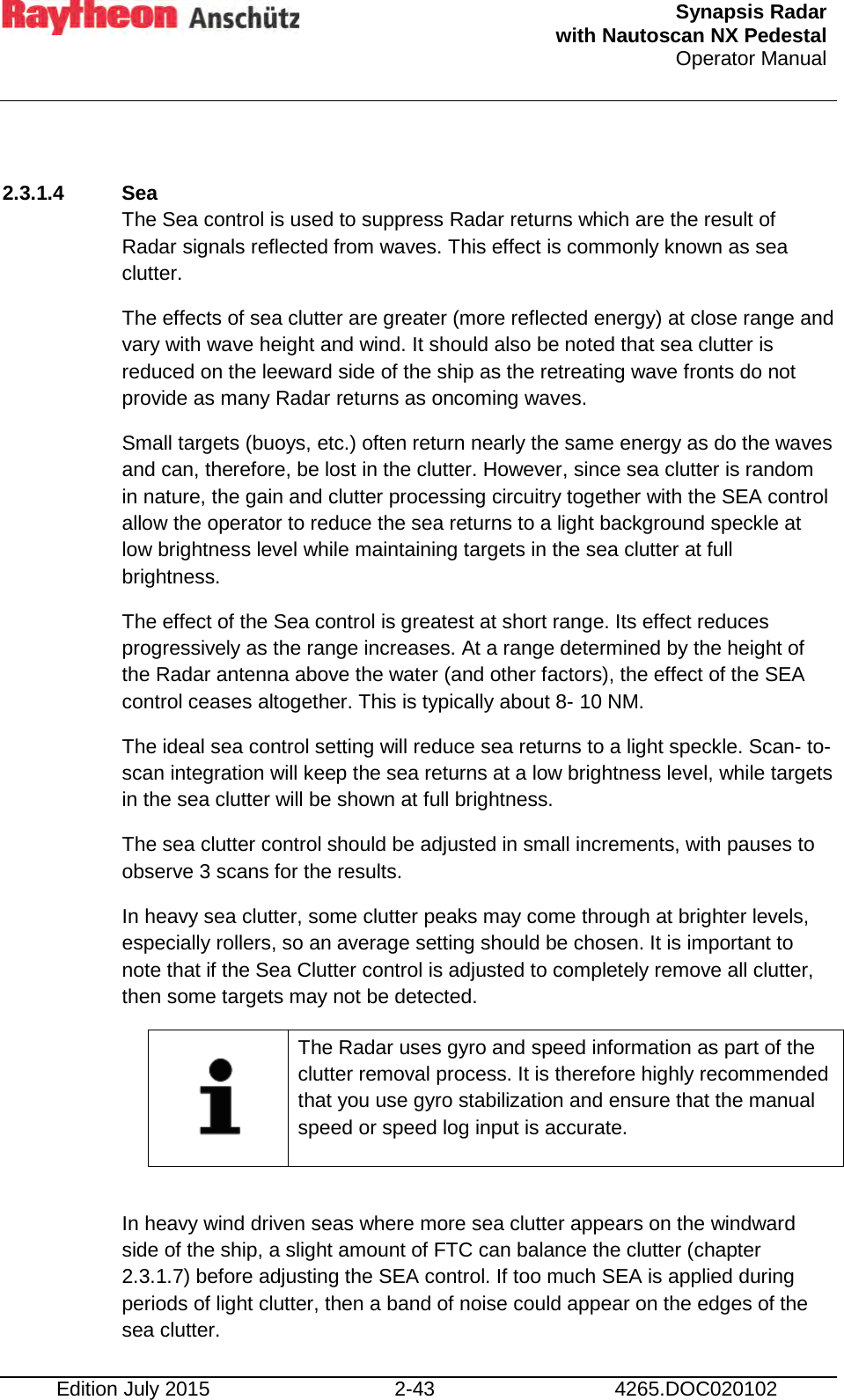  Synapsis Radar  with Nautoscan NX Pedestal Operator Manual    Edition July 2015 2-43 4265.DOC020102  2.3.1.4  Sea The Sea control is used to suppress Radar returns which are the result of Radar signals reflected from waves. This effect is commonly known as sea clutter. The effects of sea clutter are greater (more reflected energy) at close range and vary with wave height and wind. It should also be noted that sea clutter is reduced on the leeward side of the ship as the retreating wave fronts do not provide as many Radar returns as oncoming waves. Small targets (buoys, etc.) often return nearly the same energy as do the waves and can, therefore, be lost in the clutter. However, since sea clutter is random in nature, the gain and clutter processing circuitry together with the SEA control allow the operator to reduce the sea returns to a light background speckle at low brightness level while maintaining targets in the sea clutter at full brightness. The effect of the Sea control is greatest at short range. Its effect reduces progressively as the range increases. At a range determined by the height of the Radar antenna above the water (and other factors), the effect of the SEA control ceases altogether. This is typically about 8- 10 NM. The ideal sea control setting will reduce sea returns to a light speckle. Scan- to- scan integration will keep the sea returns at a low brightness level, while targets in the sea clutter will be shown at full brightness. The sea clutter control should be adjusted in small increments, with pauses to observe 3 scans for the results. In heavy sea clutter, some clutter peaks may come through at brighter levels, especially rollers, so an average setting should be chosen. It is important to note that if the Sea Clutter control is adjusted to completely remove all clutter, then some targets may not be detected.    The Radar uses gyro and speed information as part of the clutter removal process. It is therefore highly recommended that you use gyro stabilization and ensure that the manual speed or speed log input is accurate.  In heavy wind driven seas where more sea clutter appears on the windward side of the ship, a slight amount of FTC can balance the clutter (chapter 2.3.1.7) before adjusting the SEA control. If too much SEA is applied during periods of light clutter, then a band of noise could appear on the edges of the sea clutter. 