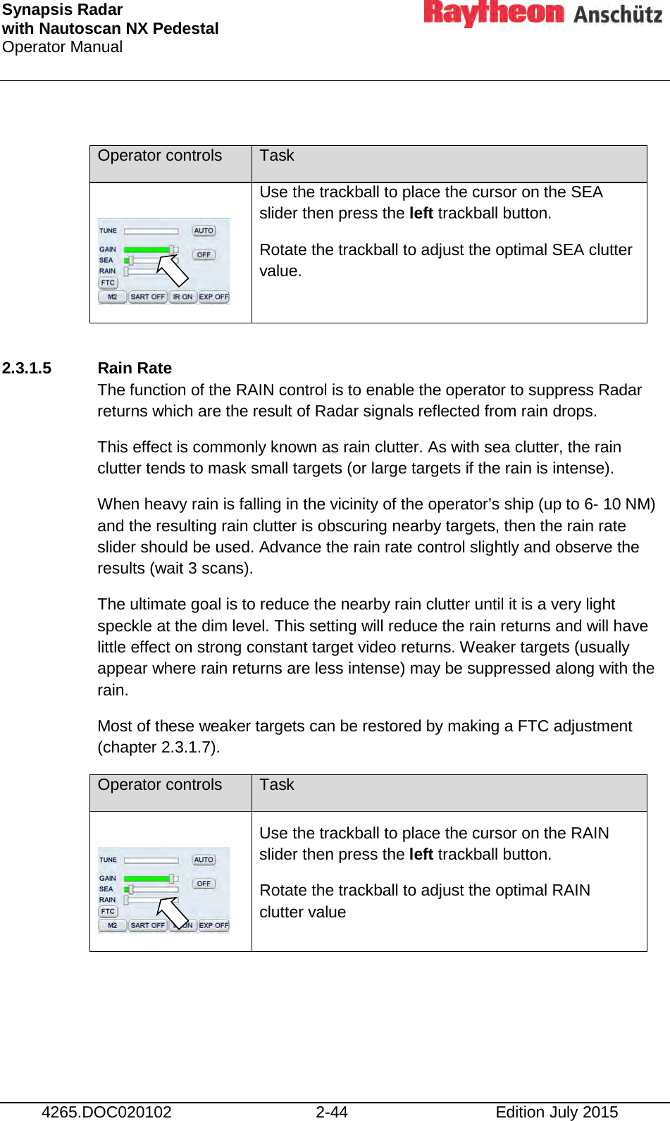 Synapsis Radar  with Nautoscan NX Pedestal Operator Manual     4265.DOC020102 2-44 Edition July 2015  Operator controls Task   Use the trackball to place the cursor on the SEA slider then press the left trackball button. Rotate the trackball to adjust the optimal SEA clutter value.  2.3.1.5  Rain Rate The function of the RAIN control is to enable the operator to suppress Radar returns which are the result of Radar signals reflected from rain drops. This effect is commonly known as rain clutter. As with sea clutter, the rain clutter tends to mask small targets (or large targets if the rain is intense). When heavy rain is falling in the vicinity of the operator’s ship (up to 6- 10 NM) and the resulting rain clutter is obscuring nearby targets, then the rain rate slider should be used. Advance the rain rate control slightly and observe the results (wait 3 scans). The ultimate goal is to reduce the nearby rain clutter until it is a very light speckle at the dim level. This setting will reduce the rain returns and will have little effect on strong constant target video returns. Weaker targets (usually appear where rain returns are less intense) may be suppressed along with the rain. Most of these weaker targets can be restored by making a FTC adjustment (chapter 2.3.1.7). Operator controls Task   Use the trackball to place the cursor on the RAIN slider then press the left trackball button. Rotate the trackball to adjust the optimal RAIN clutter value     