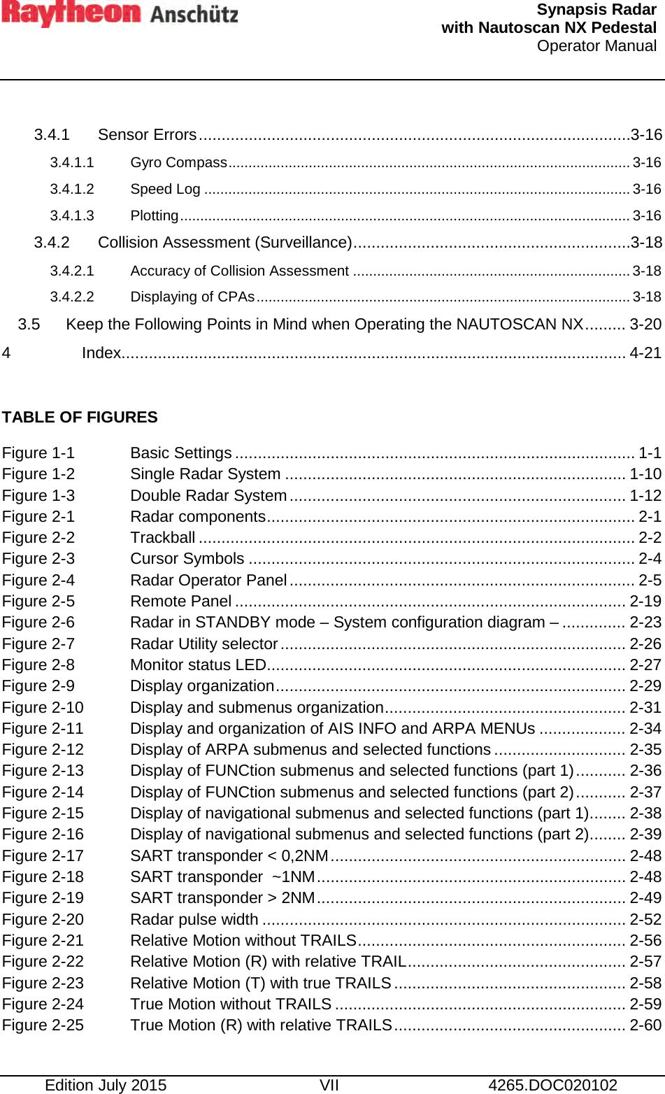   Synapsis Radar  with Nautoscan NX Pedestal Operator Manual     Edition July 2015 VII 4265.DOC020102  3.4.1 Sensor Errors ............................................................................................... 3-16 3.4.1.1 Gyro Compass .................................................................................................... 3-16 3.4.1.2 Speed Log .......................................................................................................... 3-16 3.4.1.3 Plotting ................................................................................................................ 3-16 3.4.2 Collision Assessment (Surveillance) ............................................................. 3-18 3.4.2.1 Accuracy of Collision Assessment ..................................................................... 3-18 3.4.2.2 Displaying of CPAs ............................................................................................. 3-18 3.5 Keep the Following Points in Mind when Operating the NAUTOSCAN NX ......... 3-20 4 Index ............................................................................................................... 4-21  TABLE OF FIGURES Figure 1-1 Basic Settings ........................................................................................ 1-1 Figure 1-2 Single Radar System ........................................................................... 1-10 Figure 1-3  Double Radar System .......................................................................... 1-12 Figure 2-1 Radar components ................................................................................. 2-1 Figure 2-2 Trackball ................................................................................................ 2-2 Figure 2-3 Cursor Symbols ..................................................................................... 2-4 Figure 2-4 Radar Operator Panel ............................................................................ 2-5 Figure 2-5 Remote Panel ...................................................................................... 2-19 Figure 2-6 Radar in STANDBY mode – System configuration diagram – .............. 2-23 Figure 2-7 Radar Utility selector ............................................................................ 2-26 Figure 2-8 Monitor status LED............................................................................... 2-27 Figure 2-9 Display organization ............................................................................. 2-29 Figure 2-10 Display and submenus organization ..................................................... 2-31 Figure 2-11 Display and organization of AIS INFO and ARPA MENUs ................... 2-34 Figure 2-12 Display of ARPA submenus and selected functions ............................. 2-35 Figure 2-13 Display of FUNCtion submenus and selected functions (part 1) ........... 2-36 Figure 2-14 Display of FUNCtion submenus and selected functions (part 2) ........... 2-37 Figure 2-15 Display of navigational submenus and selected functions (part 1) ........ 2-38 Figure 2-16 Display of navigational submenus and selected functions (part 2) ........ 2-39 Figure 2-17 SART transponder &lt; 0,2NM ................................................................. 2-48 Figure 2-18 SART transponder  ~1NM .................................................................... 2-48 Figure 2-19 SART transponder &gt; 2NM .................................................................... 2-49 Figure 2-20 Radar pulse width ................................................................................ 2-52 Figure 2-21 Relative Motion without TRAILS ........................................................... 2-56 Figure 2-22 Relative Motion (R) with relative TRAIL ................................................ 2-57 Figure 2-23 Relative Motion (T) with true TRAILS ................................................... 2-58 Figure 2-24 True Motion without TRAILS ................................................................ 2-59 Figure 2-25 True Motion (R) with relative TRAILS ................................................... 2-60 