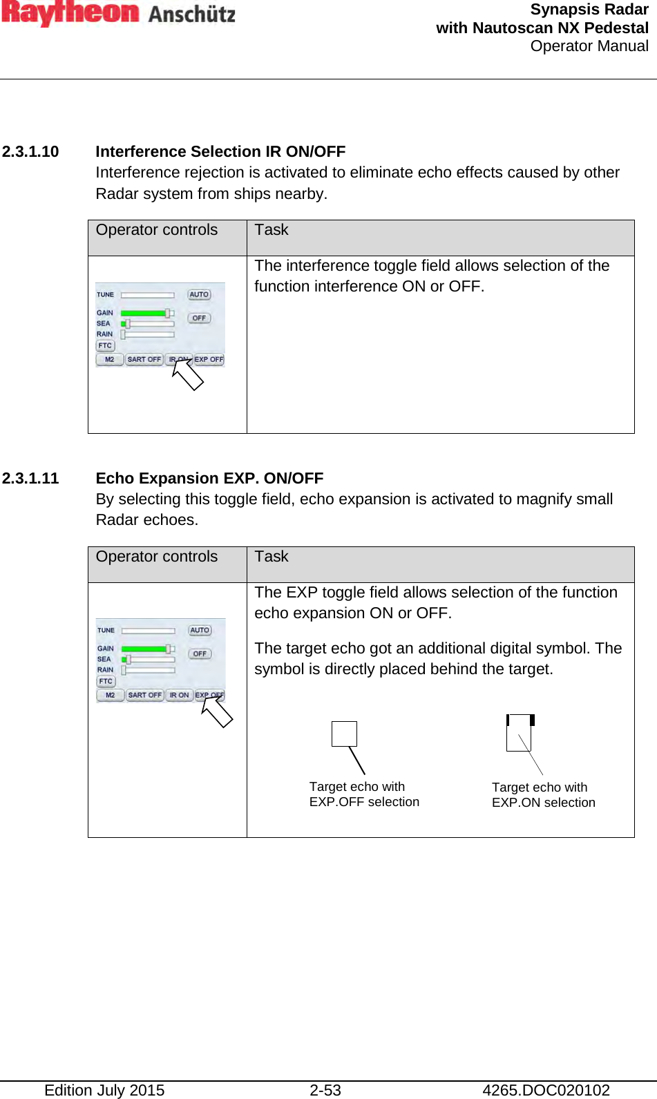  Synapsis Radar  with Nautoscan NX Pedestal Operator Manual    Edition July 2015 2-53 4265.DOC020102  2.3.1.10 Interference Selection IR ON/OFF Interference rejection is activated to eliminate echo effects caused by other Radar system from ships nearby. Operator controls Task      The interference toggle field allows selection of the function interference ON or OFF.  2.3.1.11 Echo Expansion EXP. ON/OFF By selecting this toggle field, echo expansion is activated to magnify small Radar echoes. Operator controls Task   The EXP toggle field allows selection of the function echo expansion ON or OFF. The target echo got an additional digital symbol. The symbol is directly placed behind the target.         Target echo with EXP.OFF selection Target echo with EXP.ON selection 