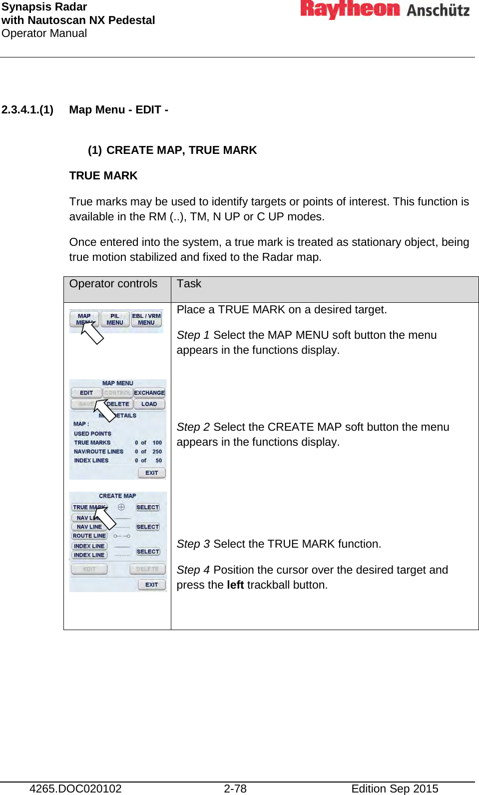 Synapsis Radar  with Nautoscan NX Pedestal Operator Manual     4265.DOC020102 2-78 Edition Sep 2015  2.3.4.1.(1) Map Menu - EDIT -   (1) CREATE MAP, TRUE MARK  TRUE MARK True marks may be used to identify targets or points of interest. This function is available in the RM (..), TM, N UP or C UP modes. Once entered into the system, a true mark is treated as stationary object, being true motion stabilized and fixed to the Radar map.  Operator controls Task      Place a TRUE MARK on a desired target. Step 1 Select the MAP MENU soft button the menu appears in the functions display.   Step 2 Select the CREATE MAP soft button the menu appears in the functions display.    Step 3 Select the TRUE MARK function. Step 4 Position the cursor over the desired target and press the left trackball button.      