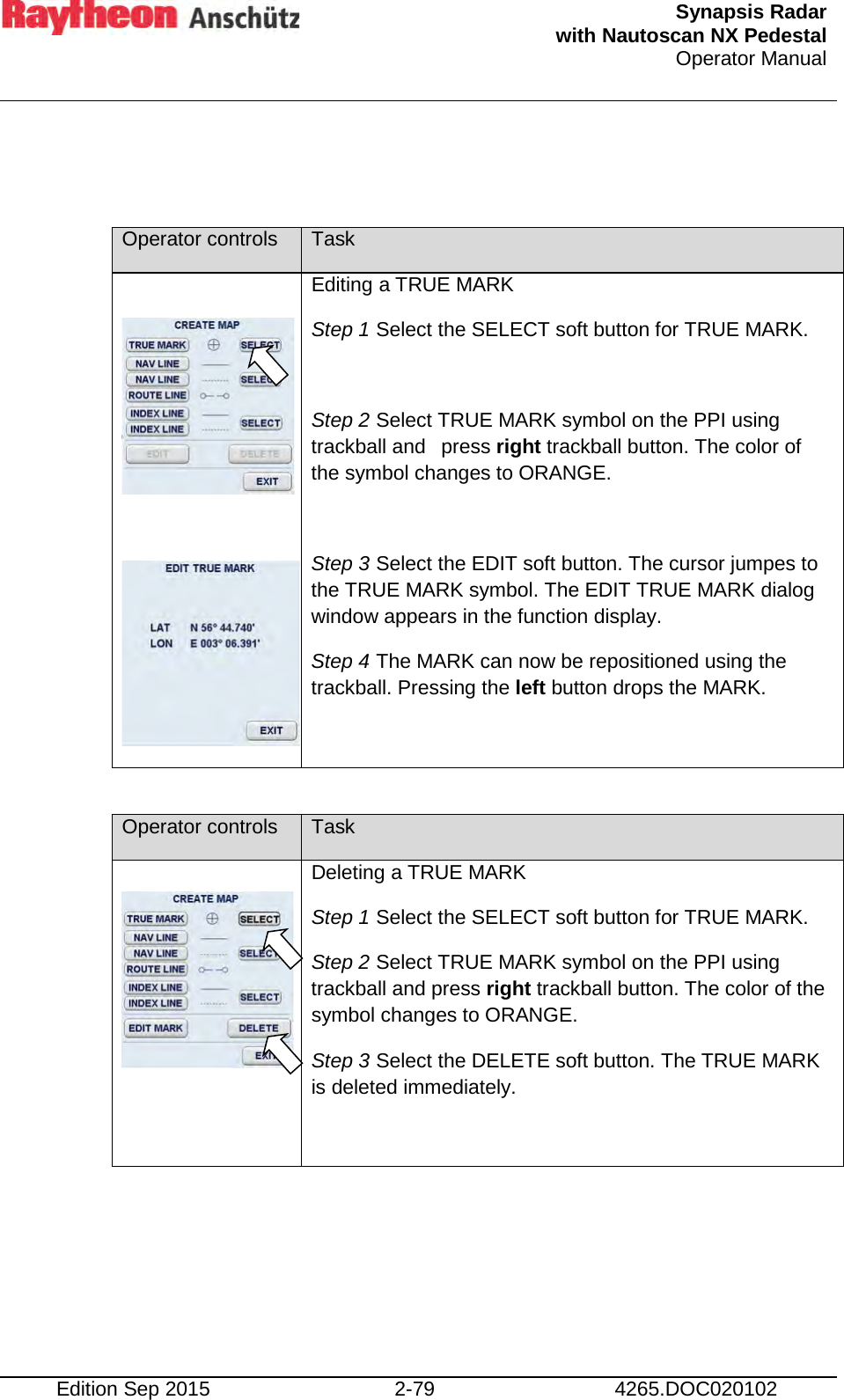  Synapsis Radar  with Nautoscan NX Pedestal Operator Manual    Edition Sep 2015 2-79 4265.DOC020102   Operator controls Task     Editing a TRUE MARK Step 1 Select the SELECT soft button for TRUE MARK.  Step 2 Select TRUE MARK symbol on the PPI using trackball and  press right trackball button. The color of the symbol changes to ORANGE.  Step 3 Select the EDIT soft button. The cursor jumpes to the TRUE MARK symbol. The EDIT TRUE MARK dialog window appears in the function display. Step 4 The MARK can now be repositioned using the trackball. Pressing the left button drops the MARK.   Operator controls Task   Deleting a TRUE MARK Step 1 Select the SELECT soft button for TRUE MARK. Step 2 Select TRUE MARK symbol on the PPI using trackball and press right trackball button. The color of the symbol changes to ORANGE. Step 3 Select the DELETE soft button. The TRUE MARK is deleted immediately.      