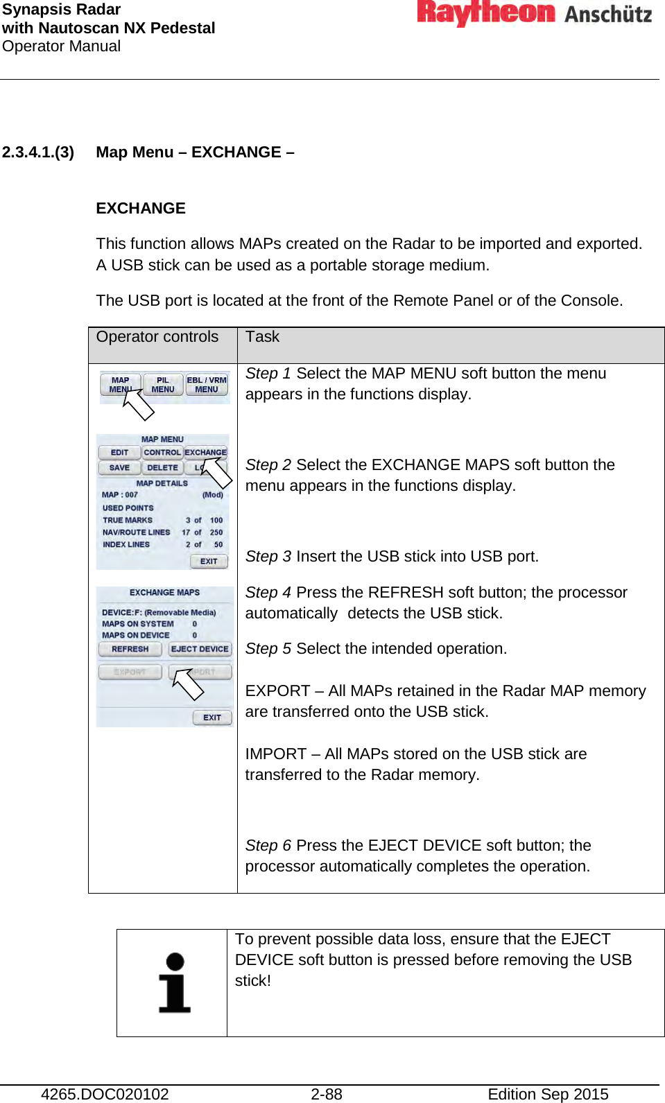 Synapsis Radar  with Nautoscan NX Pedestal Operator Manual     4265.DOC020102 2-88 Edition Sep 2015  2.3.4.1.(3) Map Menu – EXCHANGE –   EXCHANGE This function allows MAPs created on the Radar to be imported and exported. A USB stick can be used as a portable storage medium. The USB port is located at the front of the Remote Panel or of the Console. Operator controls Task       Step 1 Select the MAP MENU soft button the menu appears in the functions display.  Step 2 Select the EXCHANGE MAPS soft button the menu appears in the functions display.  Step 3 Insert the USB stick into USB port. Step 4 Press the REFRESH soft button; the processor automatically  detects the USB stick. Step 5 Select the intended operation.  EXPORT – All MAPs retained in the Radar MAP memory are transferred onto the USB stick.  IMPORT – All MAPs stored on the USB stick are transferred to the Radar memory.  Step 6 Press the EJECT DEVICE soft button; the processor automatically completes the operation.     To prevent possible data loss, ensure that the EJECT DEVICE soft button is pressed before removing the USB stick!    