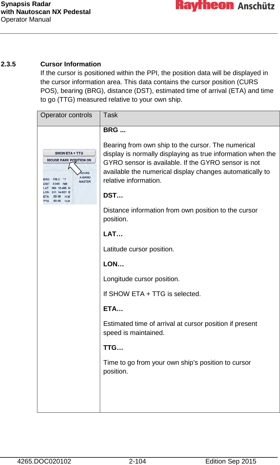 Synapsis Radar  with Nautoscan NX Pedestal Operator Manual     4265.DOC020102 2-104 Edition Sep 2015  2.3.5 Cursor Information  If the cursor is positioned within the PPI, the position data will be displayed in the cursor information area. This data contains the cursor position (CURS POS), bearing (BRG), distance (DST), estimated time of arrival (ETA) and time to go (TTG) measured relative to your own ship. Operator controls Task      BRG ... Bearing from own ship to the cursor. The numerical display is normally displaying as true information when the GYRO sensor is available. If the GYRO sensor is not available the numerical display changes automatically to relative information. DST… Distance information from own position to the cursor position. LAT… Latitude cursor position. LON… Longitude cursor position. If SHOW ETA + TTG is selected. ETA… Estimated time of arrival at cursor position if present speed is maintained. TTG… Time to go from your own ship’s position to cursor position.       