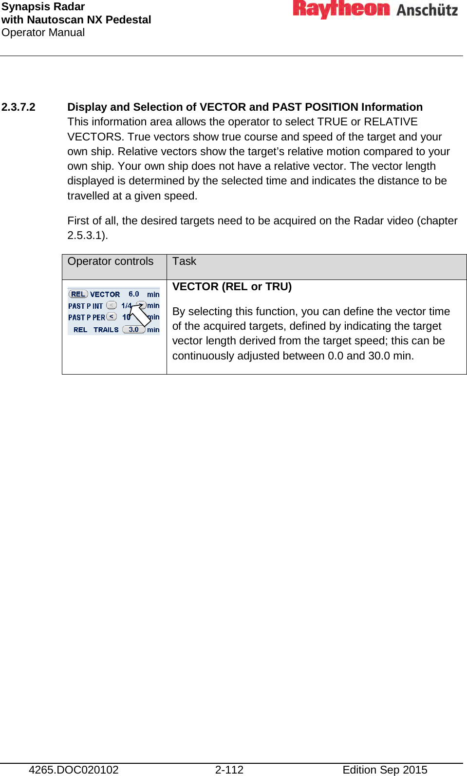Synapsis Radar  with Nautoscan NX Pedestal Operator Manual     4265.DOC020102 2-112 Edition Sep 2015  2.3.7.2 Display and Selection of VECTOR and PAST POSITION Information This information area allows the operator to select TRUE or RELATIVE VECTORS. True vectors show true course and speed of the target and your own ship. Relative vectors show the target’s relative motion compared to your own ship. Your own ship does not have a relative vector. The vector length displayed is determined by the selected time and indicates the distance to be travelled at a given speed. First of all, the desired targets need to be acquired on the Radar video (chapter 2.5.3.1). Operator controls Task  VECTOR (REL or TRU) By selecting this function, you can define the vector time of the acquired targets, defined by indicating the target vector length derived from the target speed; this can be continuously adjusted between 0.0 and 30.0 min. 