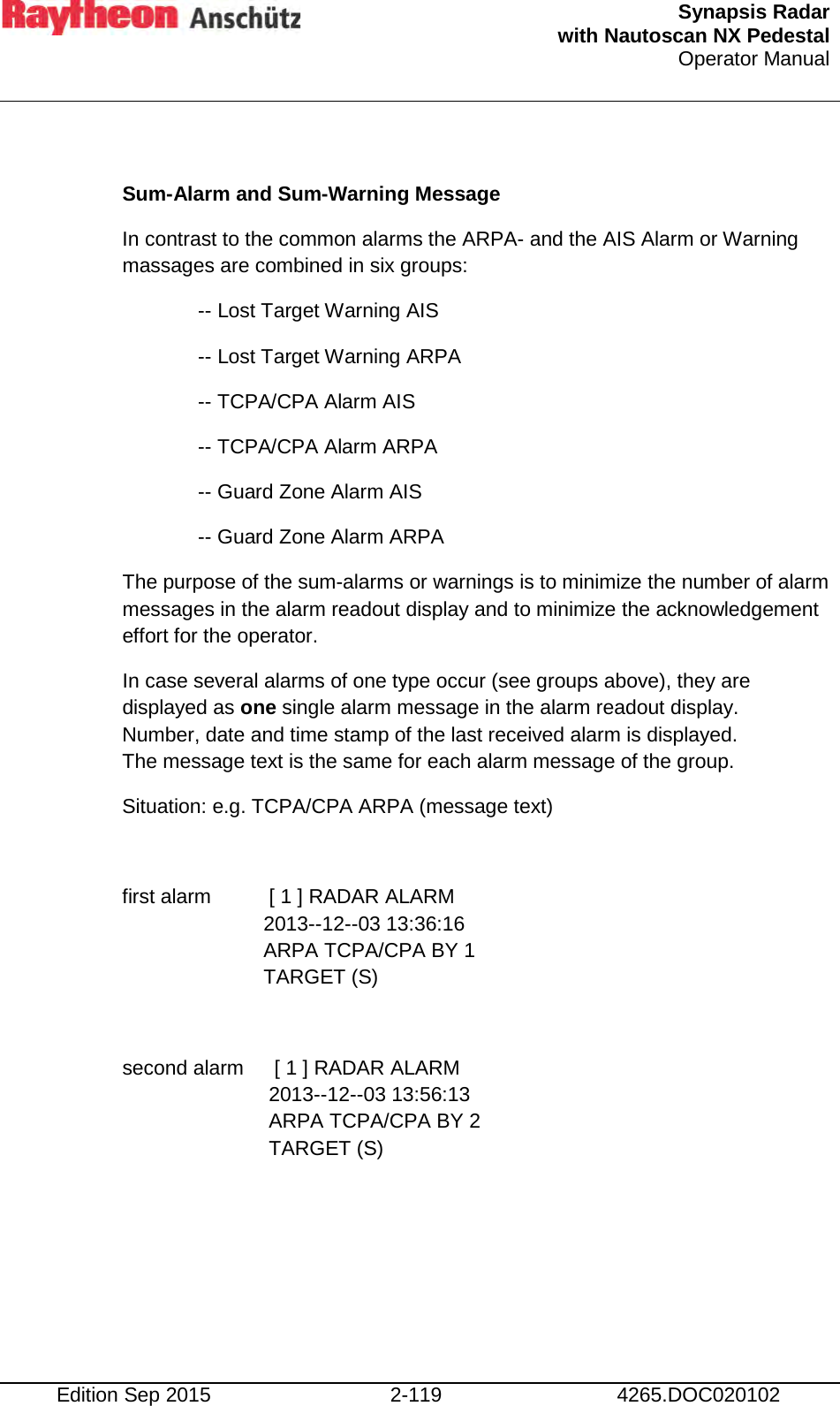  Synapsis Radar  with Nautoscan NX Pedestal Operator Manual    Edition Sep 2015 2-119 4265.DOC020102  Sum-Alarm and Sum-Warning Message In contrast to the common alarms the ARPA- and the AIS Alarm or Warning massages are combined in six groups: -- Lost Target Warning AIS -- Lost Target Warning ARPA -- TCPA/CPA Alarm AIS -- TCPA/CPA Alarm ARPA -- Guard Zone Alarm AIS -- Guard Zone Alarm ARPA The purpose of the sum-alarms or warnings is to minimize the number of alarm messages in the alarm readout display and to minimize the acknowledgement effort for the operator. In case several alarms of one type occur (see groups above), they are displayed as one single alarm message in the alarm readout display. Number, date and time stamp of the last received alarm is displayed.  The message text is the same for each alarm message of the group. Situation: e.g. TCPA/CPA ARPA (message text)  first alarm   [ 1 ] RADAR ALARM 2013--12--03 13:36:16 ARPA TCPA/CPA BY 1 TARGET (S)  second alarm   [ 1 ] RADAR ALARM 2013--12--03 13:56:13 ARPA TCPA/CPA BY 2 TARGET (S)     