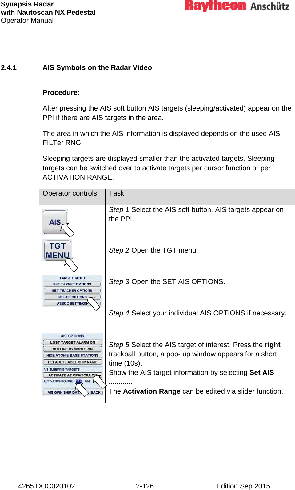 Synapsis Radar  with Nautoscan NX Pedestal Operator Manual     4265.DOC020102 2-126 Edition Sep 2015  2.4.1 AIS Symbols on the Radar Video   Procedure:  After pressing the AIS soft button AIS targets (sleeping/activated) appear on the PPI if there are AIS targets in the area. The area in which the AIS information is displayed depends on the used AIS FILTer RNG. Sleeping targets are displayed smaller than the activated targets. Sleeping targets can be switched over to activate targets per cursor function or per ACTIVATION RANGE. Operator controls Task            Step 1 Select the AIS soft button. AIS targets appear on the PPI.  Step 2 Open the TGT menu.  Step 3 Open the SET AIS OPTIONS.  Step 4 Select your individual AIS OPTIONS if necessary.  Step 5 Select the AIS target of interest. Press the right trackball button, a pop- up window appears for a short time (10s). Show the AIS target information by selecting Set AIS ............ The Activation Range can be edited via slider function. 