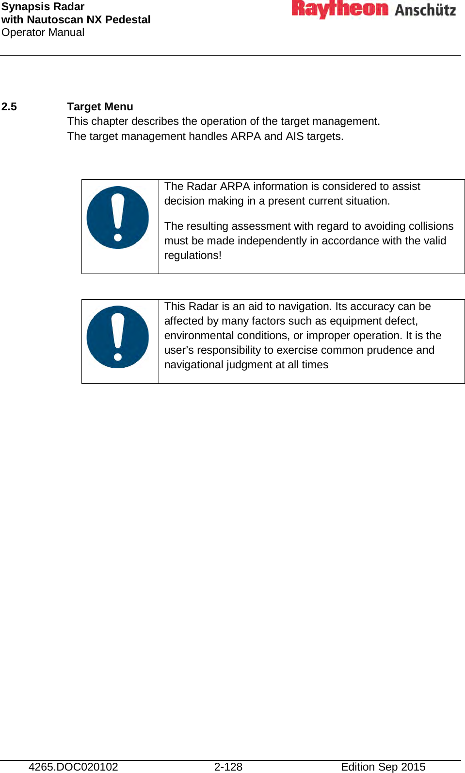 Synapsis Radar  with Nautoscan NX Pedestal Operator Manual     4265.DOC020102 2-128 Edition Sep 2015  2.5  Target Menu This chapter describes the operation of the target management.  The target management handles ARPA and AIS targets.     The Radar ARPA information is considered to assist decision making in a present current situation. The resulting assessment with regard to avoiding collisions must be made independently in accordance with the valid regulations!     This Radar is an aid to navigation. Its accuracy can be affected by many factors such as equipment defect, environmental conditions, or improper operation. It is the user’s responsibility to exercise common prudence and navigational judgment at all times     