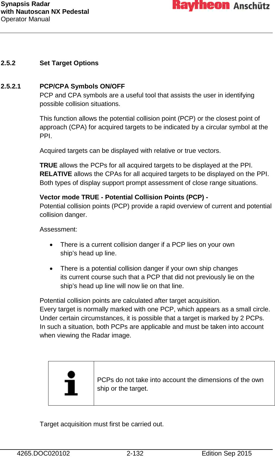 Synapsis Radar  with Nautoscan NX Pedestal Operator Manual     4265.DOC020102 2-132 Edition Sep 2015  2.5.2 Set Target Options  2.5.2.1 PCP/CPA Symbols ON/OFF  PCP and CPA symbols are a useful tool that assists the user in identifying possible collision situations. This function allows the potential collision point (PCP) or the closest point of approach (CPA) for acquired targets to be indicated by a circular symbol at the PPI. Acquired targets can be displayed with relative or true vectors. TRUE allows the PCPs for all acquired targets to be displayed at the PPI. RELATIVE allows the CPAs for all acquired targets to be displayed on the PPI. Both types of display support prompt assessment of close range situations. Vector mode TRUE - Potential Collision Points (PCP) - Potential collision points (PCP) provide a rapid overview of current and potential collision danger. Assessment: • There is a current collision danger if a PCP lies on your own ship’s head up line. • There is a potential collision danger if your own ship changes its current course such that a PCP that did not previously lie on the ship’s head up line will now lie on that line. Potential collision points are calculated after target acquisition. Every target is normally marked with one PCP, which appears as a small circle. Under certain circumstances, it is possible that a target is marked by 2 PCPs. In such a situation, both PCPs are applicable and must be taken into account when viewing the Radar image.      PCPs do not take into account the dimensions of the own ship or the target.  Target acquisition must first be carried out. 