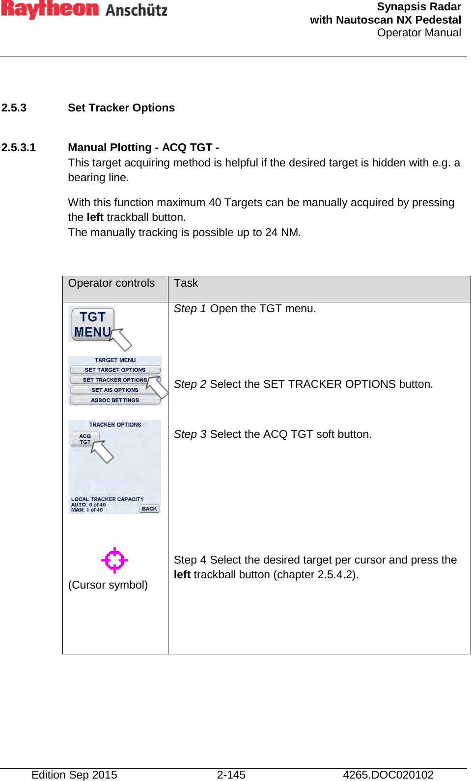  Synapsis Radar  with Nautoscan NX Pedestal Operator Manual    Edition Sep 2015 2-145 4265.DOC020102  2.5.3 Set Tracker Options   2.5.3.1 Manual Plotting - ACQ TGT -  This target acquiring method is helpful if the desired target is hidden with e.g. a bearing line.  With this function maximum 40 Targets can be manually acquired by pressing the left trackball button.  The manually tracking is possible up to 24 NM.  Operator controls Task            (Cursor symbol)   Step 1 Open the TGT menu.   Step 2 Select the SET TRACKER OPTIONS button.  Step 3 Select the ACQ TGT soft button.     Step 4 Select the desired target per cursor and press the left trackball button (chapter 2.5.4.2).      