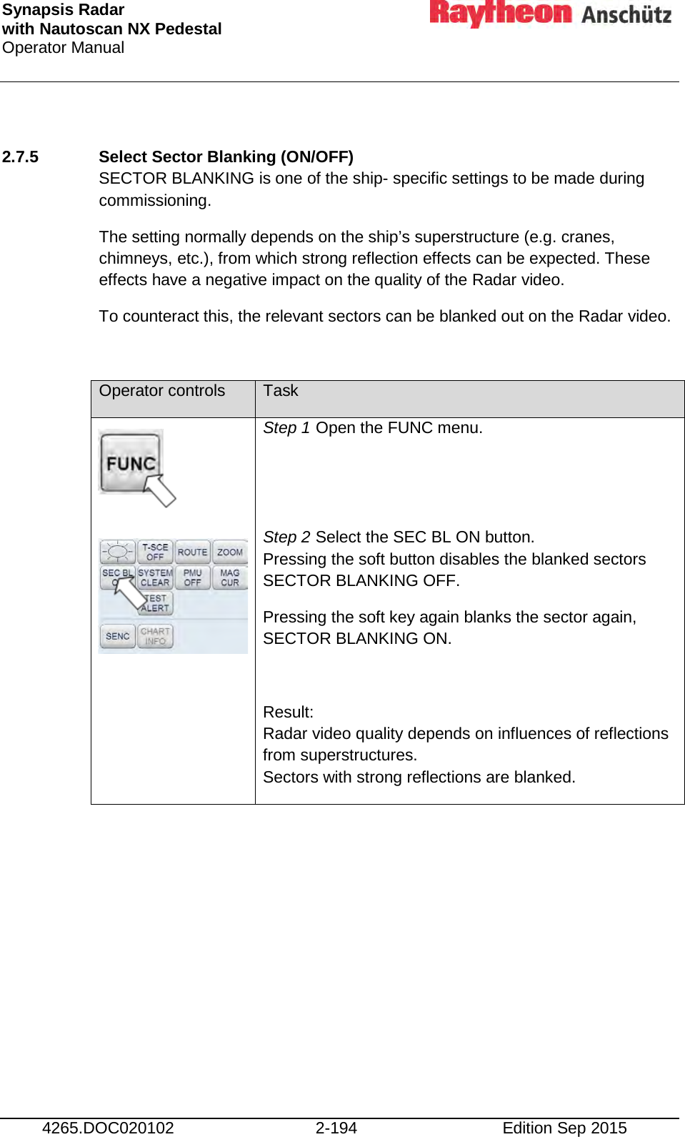 Synapsis Radar  with Nautoscan NX Pedestal Operator Manual     4265.DOC020102 2-194 Edition Sep 2015  2.7.5 Select Sector Blanking (ON/OFF) SECTOR BLANKING is one of the ship- specific settings to be made during commissioning. The setting normally depends on the ship’s superstructure (e.g. cranes, chimneys, etc.), from which strong reflection effects can be expected. These effects have a negative impact on the quality of the Radar video. To counteract this, the relevant sectors can be blanked out on the Radar video.  Operator controls Task        Step 1 Open the FUNC menu.   Step 2 Select the SEC BL ON button.  Pressing the soft button disables the blanked sectors SECTOR BLANKING OFF. Pressing the soft key again blanks the sector again, SECTOR BLANKING ON.  Result: Radar video quality depends on influences of reflections from superstructures. Sectors with strong reflections are blanked. 