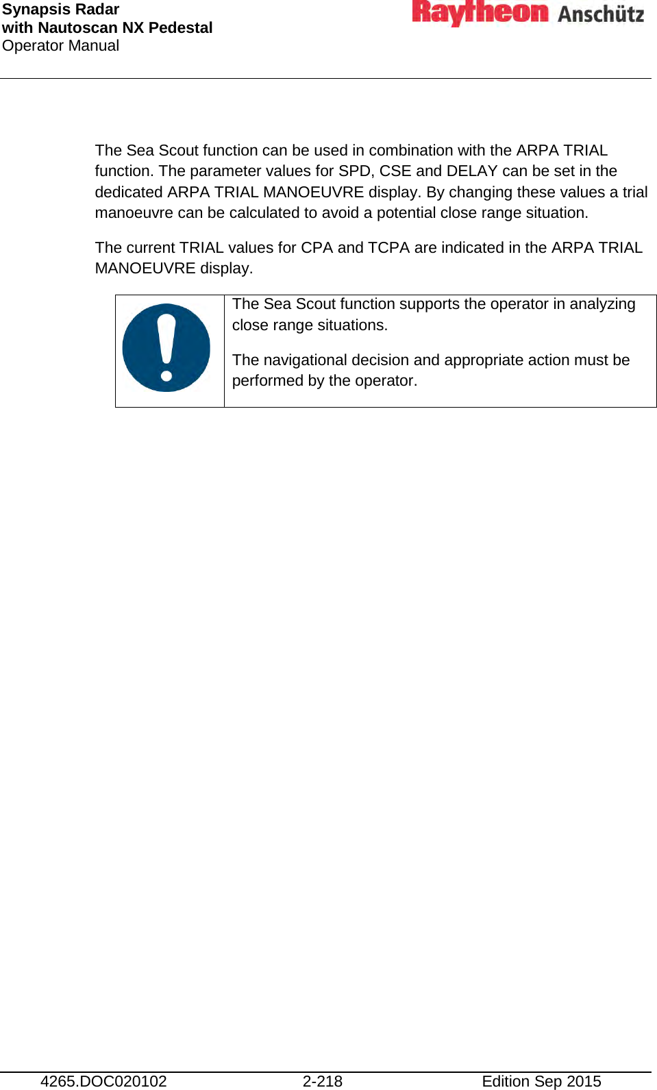 Synapsis Radar  with Nautoscan NX Pedestal Operator Manual     4265.DOC020102 2-218 Edition Sep 2015  The Sea Scout function can be used in combination with the ARPA TRIAL function. The parameter values for SPD, CSE and DELAY can be set in the dedicated ARPA TRIAL MANOEUVRE display. By changing these values a trial manoeuvre can be calculated to avoid a potential close range situation. The current TRIAL values for CPA and TCPA are indicated in the ARPA TRIAL MANOEUVRE display.    The Sea Scout function supports the operator in analyzing close range situations. The navigational decision and appropriate action must be performed by the operator.      