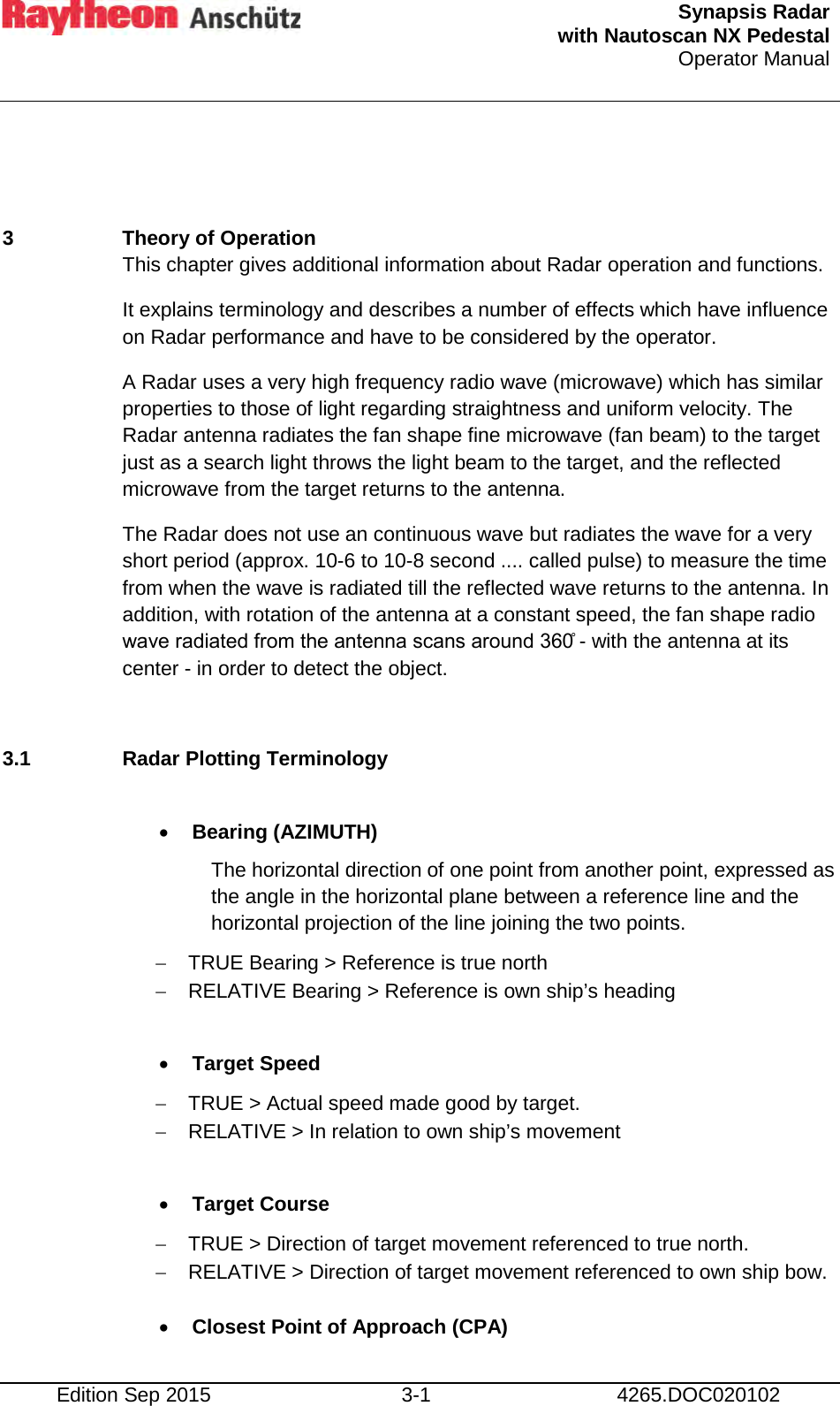  Synapsis Radar  with Nautoscan NX Pedestal Operator Manual    Edition Sep 2015 3-1 4265.DOC020102  3  Theory of Operation This chapter gives additional information about Radar operation and functions. It explains terminology and describes a number of effects which have influence on Radar performance and have to be considered by the operator. A Radar uses a very high frequency radio wave (microwave) which has similar properties to those of light regarding straightness and uniform velocity. The Radar antenna radiates the fan shape fine microwave (fan beam) to the target just as a search light throws the light beam to the target, and the reflected microwave from the target returns to the antenna. The Radar does not use an continuous wave but radiates the wave for a very short period (approx. 10-6 to 10-8 second .... called pulse) to measure the time from when the wave is radiated till the reflected wave returns to the antenna. In addition, with rotation of the antenna at a constant speed, the fan shape radio wave radiated from the antenna scans around 360̊ - with the antenna at its center - in order to detect the object.  3.1 Radar Plotting Terminology  • Bearing (AZIMUTH) The horizontal direction of one point from another point, expressed as the angle in the horizontal plane between a reference line and the horizontal projection of the line joining the two points. − TRUE Bearing &gt; Reference is true north − RELATIVE Bearing &gt; Reference is own ship’s heading  • Target Speed −  TRUE &gt; Actual speed made good by target. − RELATIVE &gt; In relation to own ship’s movement  • Target Course − TRUE &gt; Direction of target movement referenced to true north. − RELATIVE &gt; Direction of target movement referenced to own ship bow.  • Closest Point of Approach (CPA) 