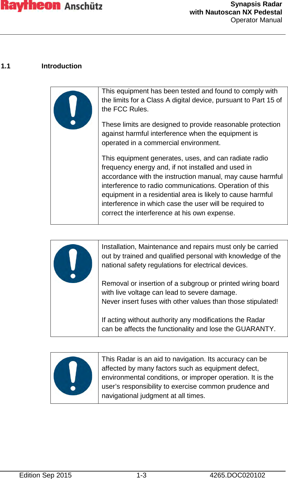  Synapsis Radar  with Nautoscan NX Pedestal Operator Manual     Edition Sep 2015 1-3 4265.DOC020102  1.1 Introduction     This equipment has been tested and found to comply with the limits for a Class A digital device, pursuant to Part 15 of the FCC Rules. These limits are designed to provide reasonable protection against harmful interference when the equipment is operated in a commercial environment. This equipment generates, uses, and can radiate radio frequency energy and, if not installed and used in accordance with the instruction manual, may cause harmful interference to radio communications. Operation of this equipment in a residential area is likely to cause harmful interference in which case the user will be required to correct the interference at his own expense.     Installation, Maintenance and repairs must only be carried out by trained and qualified personal with knowledge of the national safety regulations for electrical devices.  Removal or insertion of a subgroup or printed wiring board with live voltage can lead to severe damage. Never insert fuses with other values than those stipulated!  If acting without authority any modifications the Radar can be affects the functionality and lose the GUARANTY.     This Radar is an aid to navigation. Its accuracy can be affected by many factors such as equipment defect, environmental conditions, or improper operation. It is the user’s responsibility to exercise common prudence and navigational judgment at all times.     