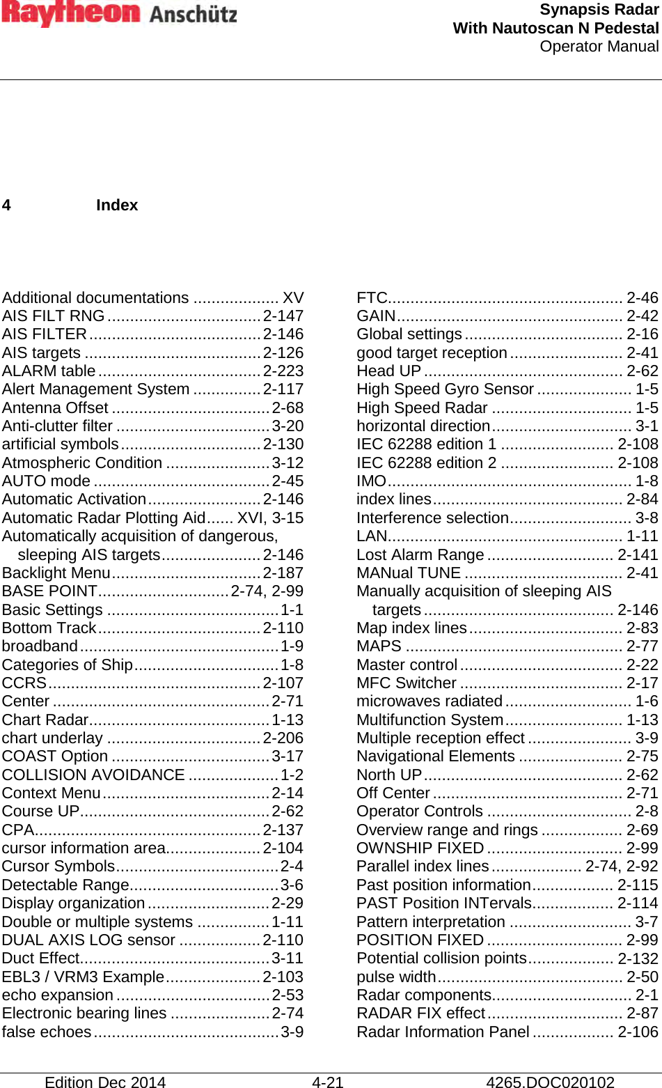  Synapsis Radar With Nautoscan N Pedestal Operator Manual      Edition Dec 2014 4-21 4265.DOC020102  4  Index   Additional documentations ................... XV AIS FILT RNG .................................. 2-147 AIS FILTER ...................................... 2-146 AIS targets ....................................... 2-126 ALARM table .................................... 2-223 Alert Management System ............... 2-117 Antenna Offset ................................... 2-68 Anti-clutter filter .................................. 3-20 artificial symbols ............................... 2-130 Atmospheric Condition ....................... 3-12 AUTO mode ....................................... 2-45 Automatic Activation ......................... 2-146 Automatic Radar Plotting Aid ...... XVI, 3-15 Automatically acquisition of dangerous, sleeping AIS targets ...................... 2-146 Backlight Menu ................................. 2-187 BASE POINT ............................. 2-74, 2-99 Basic Settings ...................................... 1-1 Bottom Track .................................... 2-110 broadband ............................................ 1-9 Categories of Ship ................................ 1-8 CCRS ............................................... 2-107 Center ................................................ 2-71 Chart Radar ........................................ 1-13 chart underlay .................................. 2-206 COAST Option ................................... 3-17 COLLISION AVOIDANCE .................... 1-2 Context Menu ..................................... 2-14 Course UP .......................................... 2-62 CPA .................................................. 2-137 cursor information area..................... 2-104 Cursor Symbols .................................... 2-4 Detectable Range ................................. 3-6 Display organization ........................... 2-29 Double or multiple systems ................ 1-11 DUAL AXIS LOG sensor .................. 2-110 Duct Effect .......................................... 3-11 EBL3 / VRM3 Example ..................... 2-103 echo expansion .................................. 2-53 Electronic bearing lines ...................... 2-74 false echoes ......................................... 3-9 FTC.................................................... 2-46 GAIN .................................................. 2-42 Global settings ................................... 2-16 good target reception ......................... 2-41 Head UP ............................................ 2-62 High Speed Gyro Sensor ..................... 1-5 High Speed Radar ............................... 1-5 horizontal direction ............................... 3-1 IEC 62288 edition 1 ......................... 2-108 IEC 62288 edition 2 ......................... 2-108 IMO ...................................................... 1-8 index lines .......................................... 2-84 Interference selection ........................... 3-8 LAN.................................................... 1-11 Lost Alarm Range ............................ 2-141 MANual TUNE ................................... 2-41 Manually acquisition of sleeping AIS targets .......................................... 2-146 Map index lines .................................. 2-83 MAPS ................................................ 2-77 Master control .................................... 2-22 MFC Switcher .................................... 2-17 microwaves radiated ............................ 1-6 Multifunction System .......................... 1-13 Multiple reception effect ....................... 3-9 Navigational Elements ....................... 2-75 North UP ............................................ 2-62 Off Center .......................................... 2-71 Operator Controls ................................ 2-8 Overview range and rings .................. 2-69 OWNSHIP FIXED .............................. 2-99 Parallel index lines .................... 2-74, 2-92 Past position information .................. 2-115 PAST Position INTervals .................. 2-114 Pattern interpretation ........................... 3-7 POSITION FIXED .............................. 2-99 Potential collision points ................... 2-132 pulse width ......................................... 2-50 Radar components ............................... 2-1 RADAR FIX effect .............................. 2-87 Radar Information Panel .................. 2-106 