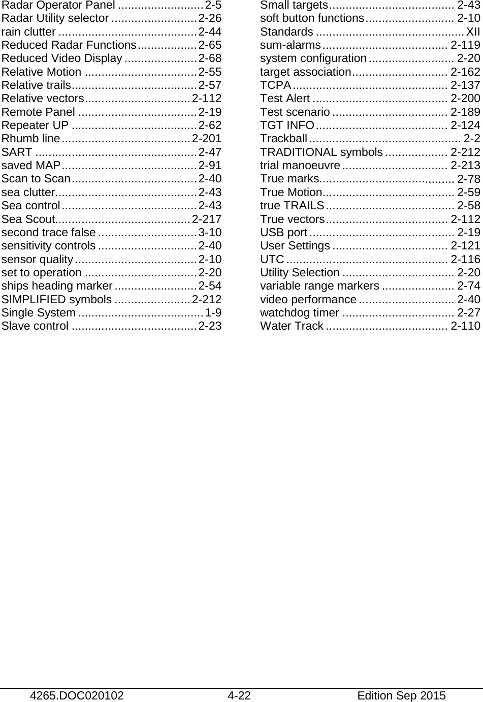   4265.DOC020102 4-22 Edition Sep 2015  Radar Operator Panel .......................... 2-5 Radar Utility selector .......................... 2-26 rain clutter .......................................... 2-44 Reduced Radar Functions .................. 2-65 Reduced Video Display ...................... 2-68 Relative Motion .................................. 2-55 Relative trails ...................................... 2-57 Relative vectors ................................ 2-112 Remote Panel .................................... 2-19 Repeater UP ...................................... 2-62 Rhumb line ....................................... 2-201 SART ................................................. 2-47 saved MAP ......................................... 2-91 Scan to Scan ...................................... 2-40 sea clutter........................................... 2-43 Sea control ......................................... 2-43 Sea Scout......................................... 2-217 second trace false .............................. 3-10 sensitivity controls .............................. 2-40 sensor quality ..................................... 2-10 set to operation .................................. 2-20 ships heading marker ......................... 2-54 SIMPLIFIED symbols ....................... 2-212 Single System ...................................... 1-9 Slave control ...................................... 2-23 Small targets ...................................... 2-43 soft button functions ........................... 2-10 Standards ............................................. XII sum-alarms ...................................... 2-119 system configuration .......................... 2-20 target association ............................. 2-162 TCPA ............................................... 2-137 Test Alert ......................................... 2-200 Test scenario ................................... 2-189 TGT INFO ........................................ 2-124 Trackball .............................................. 2-2 TRADITIONAL symbols ................... 2-212 trial manoeuvre ................................ 2-213 True marks......................................... 2-78 True Motion ........................................ 2-59 true TRAILS ....................................... 2-58 True vectors ..................................... 2-112 USB port ............................................ 2-19 User Settings ................................... 2-121 UTC ................................................. 2-116 Utility Selection .................................. 2-20 variable range markers ...................... 2-74 video performance ............................. 2-40 watchdog timer .................................. 2-27 Water Track ..................................... 2-110  