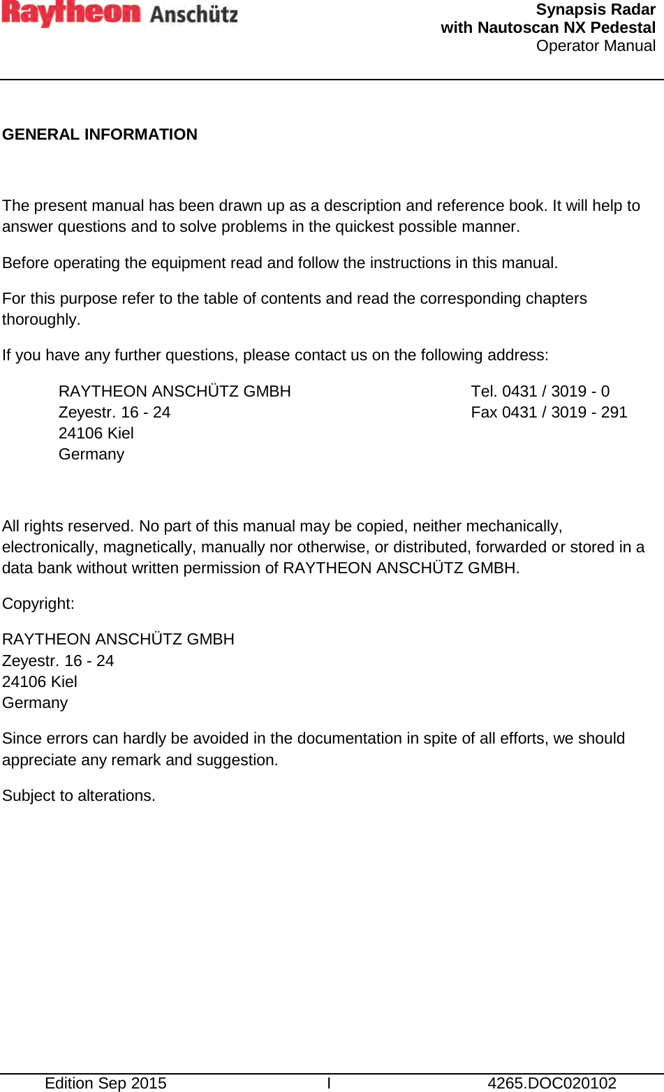   Synapsis Radar  with Nautoscan NX Pedestal Operator Manual     Edition Sep 2015 I 4265.DOC020102  GENERAL INFORMATION  The present manual has been drawn up as a description and reference book. It will help to answer questions and to solve problems in the quickest possible manner. Before operating the equipment read and follow the instructions in this manual. For this purpose refer to the table of contents and read the corresponding chapters thoroughly. If you have any further questions, please contact us on the following address: RAYTHEON ANSCHÜTZ GMBH Zeyestr. 16 - 24 24106 Kiel Germany Tel. 0431 / 3019 - 0 Fax 0431 / 3019 - 291  All rights reserved. No part of this manual may be copied, neither mechanically, electronically, magnetically, manually nor otherwise, or distributed, forwarded or stored in a data bank without written permission of RAYTHEON ANSCHÜTZ GMBH. Copyright: RAYTHEON ANSCHÜTZ GMBH Zeyestr. 16 - 24 24106 Kiel Germany Since errors can hardly be avoided in the documentation in spite of all efforts, we should appreciate any remark and suggestion. Subject to alterations.     