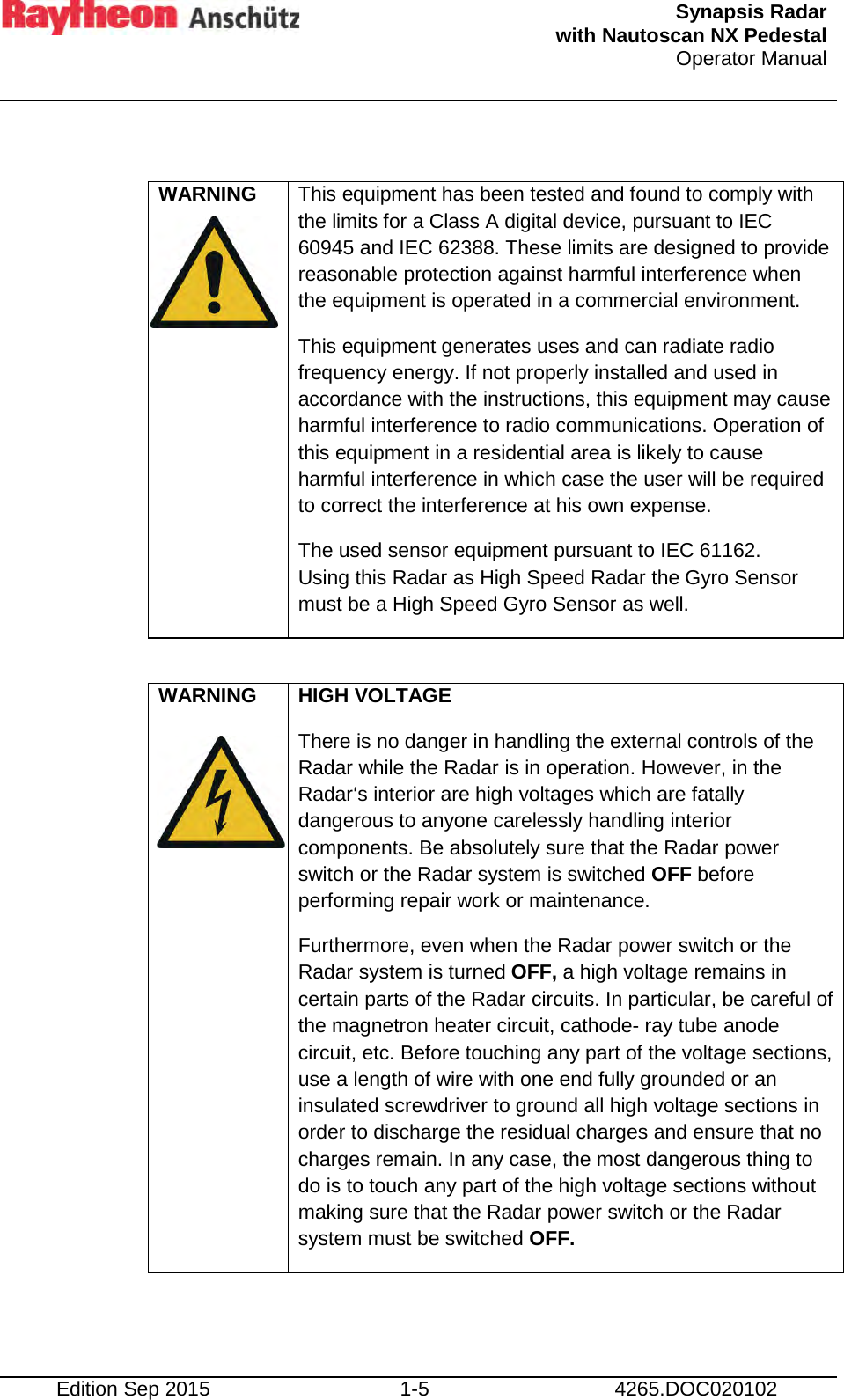  Synapsis Radar  with Nautoscan NX Pedestal Operator Manual     Edition Sep 2015 1-5 4265.DOC020102  WARNING   This equipment has been tested and found to comply with the limits for a Class A digital device, pursuant to IEC 60945 and IEC 62388. These limits are designed to provide reasonable protection against harmful interference when the equipment is operated in a commercial environment. This equipment generates uses and can radiate radio frequency energy. If not properly installed and used in accordance with the instructions, this equipment may cause harmful interference to radio communications. Operation of this equipment in a residential area is likely to cause harmful interference in which case the user will be required to correct the interference at his own expense. The used sensor equipment pursuant to IEC 61162. Using this Radar as High Speed Radar the Gyro Sensor must be a High Speed Gyro Sensor as well.  WARNING   HIGH VOLTAGE There is no danger in handling the external controls of the Radar while the Radar is in operation. However, in the Radar‘s interior are high voltages which are fatally dangerous to anyone carelessly handling interior components. Be absolutely sure that the Radar power switch or the Radar system is switched OFF before performing repair work or maintenance. Furthermore, even when the Radar power switch or the Radar system is turned OFF, a high voltage remains in certain parts of the Radar circuits. In particular, be careful of the magnetron heater circuit, cathode- ray tube anode circuit, etc. Before touching any part of the voltage sections, use a length of wire with one end fully grounded or an insulated screwdriver to ground all high voltage sections in order to discharge the residual charges and ensure that no charges remain. In any case, the most dangerous thing to do is to touch any part of the high voltage sections without making sure that the Radar power switch or the Radar system must be switched OFF.    