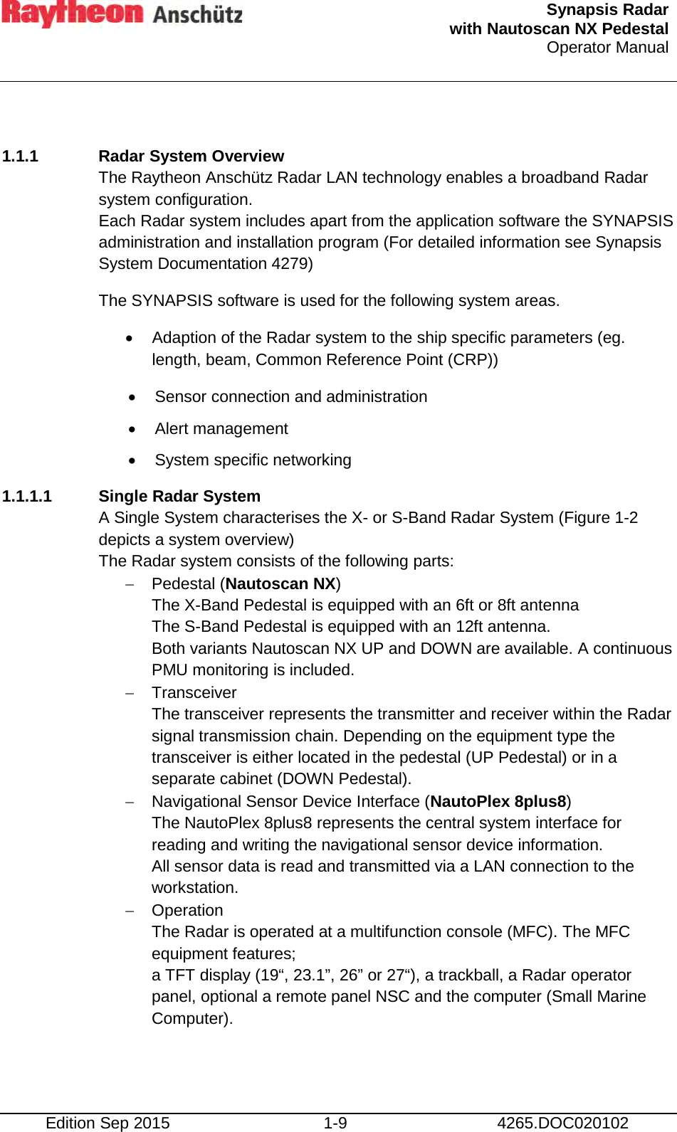  Synapsis Radar  with Nautoscan NX Pedestal Operator Manual     Edition Sep 2015 1-9 4265.DOC020102  1.1.1 Radar System Overview The Raytheon Anschütz Radar LAN technology enables a broadband Radar system configuration.  Each Radar system includes apart from the application software the SYNAPSIS administration and installation program (For detailed information see Synapsis System Documentation 4279) The SYNAPSIS software is used for the following system areas.  • Adaption of the Radar system to the ship specific parameters (eg. length, beam, Common Reference Point (CRP)) • Sensor connection and administration  • Alert management  • System specific networking 1.1.1.1 Single Radar System A Single System characterises the X- or S-Band Radar System (Figure 1-2 depicts a system overview) The Radar system consists of the following parts: − Pedestal (Nautoscan NX)  The X-Band Pedestal is equipped with an 6ft or 8ft antenna The S-Band Pedestal is equipped with an 12ft antenna. Both variants Nautoscan NX UP and DOWN are available. A continuous PMU monitoring is included. − Transceiver The transceiver represents the transmitter and receiver within the Radar signal transmission chain. Depending on the equipment type the transceiver is either located in the pedestal (UP Pedestal) or in a separate cabinet (DOWN Pedestal). − Navigational Sensor Device Interface (NautoPlex 8plus8) The NautoPlex 8plus8 represents the central system interface for reading and writing the navigational sensor device information. All sensor data is read and transmitted via a LAN connection to the workstation. − Operation The Radar is operated at a multifunction console (MFC). The MFC equipment features; a TFT display (19“, 23.1”, 26” or 27“), a trackball, a Radar operator panel, optional a remote panel NSC and the computer (Small Marine Computer).     