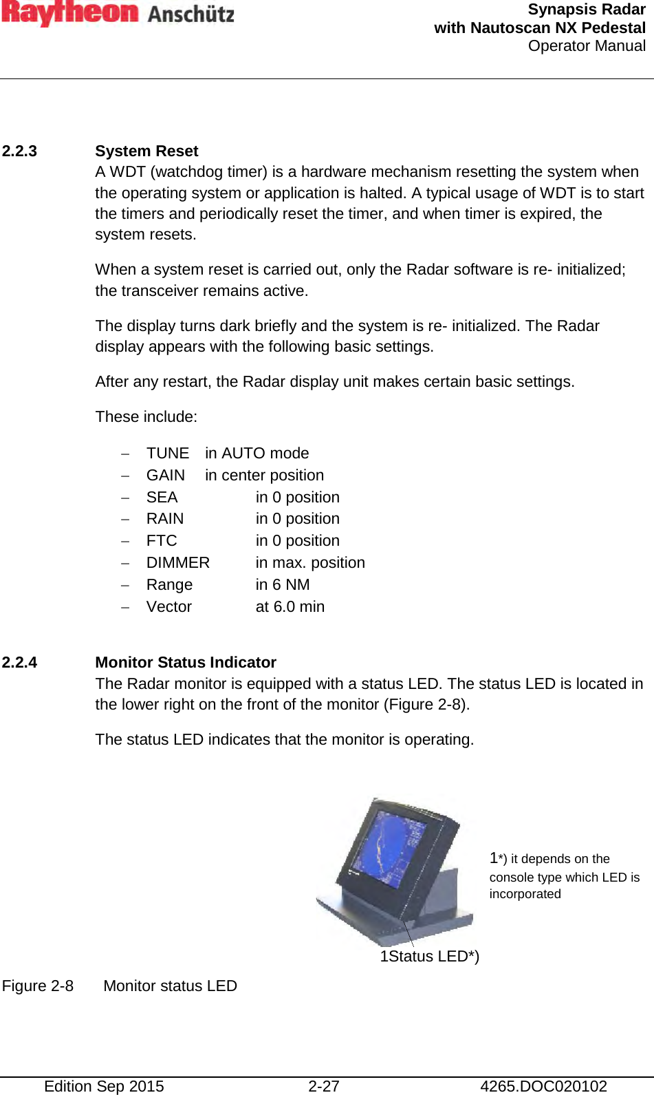  Synapsis Radar  with Nautoscan NX Pedestal Operator Manual     Edition Sep 2015 2-27 4265.DOC020102  2.2.3 System Reset  A WDT (watchdog timer) is a hardware mechanism resetting the system when the operating system or application is halted. A typical usage of WDT is to start the timers and periodically reset the timer, and when timer is expired, the system resets. When a system reset is carried out, only the Radar software is re- initialized; the transceiver remains active. The display turns dark briefly and the system is re- initialized. The Radar display appears with the following basic settings. After any restart, the Radar display unit makes certain basic settings.  These include: − TUNE in AUTO mode − GAIN in center position − SEA    in 0 position − RAIN    in 0 position − FTC    in 0 position − DIMMER in max. position − Range    in 6 NM − Vector    at 6.0 min  2.2.4 Monitor Status Indicator The Radar monitor is equipped with a status LED. The status LED is located in the lower right on the front of the monitor (Figure 2-8). The status LED indicates that the monitor is operating.       Figure 2-8  Monitor status LED    1Status LED*) 1*) it depends on the console type which LED is incorporated  