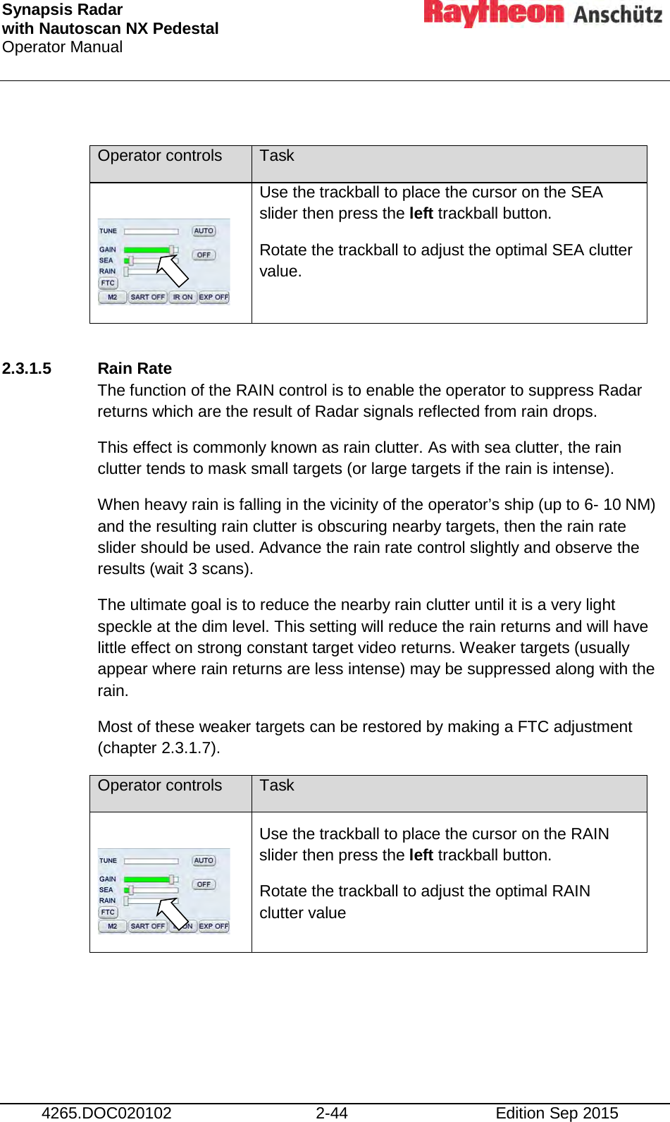 Synapsis Radar  with Nautoscan NX Pedestal Operator Manual     4265.DOC020102 2-44 Edition Sep 2015  Operator controls Task   Use the trackball to place the cursor on the SEA slider then press the left trackball button. Rotate the trackball to adjust the optimal SEA clutter value.  2.3.1.5  Rain Rate The function of the RAIN control is to enable the operator to suppress Radar returns which are the result of Radar signals reflected from rain drops. This effect is commonly known as rain clutter. As with sea clutter, the rain clutter tends to mask small targets (or large targets if the rain is intense). When heavy rain is falling in the vicinity of the operator’s ship (up to 6- 10 NM) and the resulting rain clutter is obscuring nearby targets, then the rain rate slider should be used. Advance the rain rate control slightly and observe the results (wait 3 scans). The ultimate goal is to reduce the nearby rain clutter until it is a very light speckle at the dim level. This setting will reduce the rain returns and will have little effect on strong constant target video returns. Weaker targets (usually appear where rain returns are less intense) may be suppressed along with the rain. Most of these weaker targets can be restored by making a FTC adjustment (chapter 2.3.1.7). Operator controls Task   Use the trackball to place the cursor on the RAIN slider then press the left trackball button. Rotate the trackball to adjust the optimal RAIN clutter value     