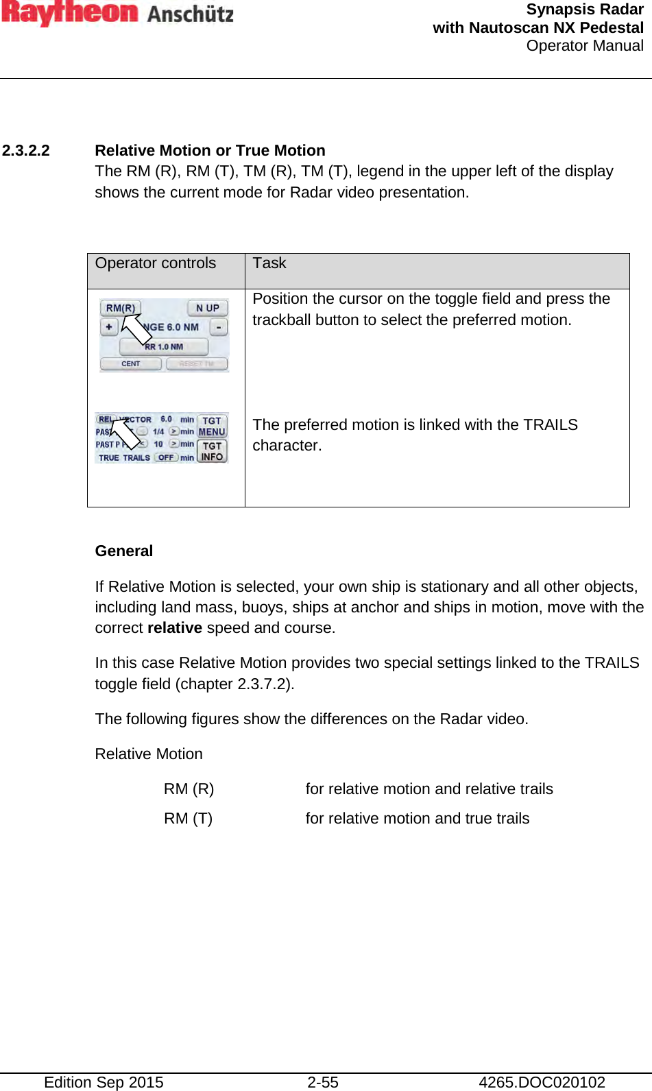  Synapsis Radar  with Nautoscan NX Pedestal Operator Manual    Edition Sep 2015 2-55 4265.DOC020102  2.3.2.2 Relative Motion or True Motion The RM (R), RM (T), TM (R), TM (T), legend in the upper left of the display  shows the current mode for Radar video presentation.  Operator controls Task     Position the cursor on the toggle field and press the trackball button to select the preferred motion.   The preferred motion is linked with the TRAILS character.   General If Relative Motion is selected, your own ship is stationary and all other objects, including land mass, buoys, ships at anchor and ships in motion, move with the correct relative speed and course. In this case Relative Motion provides two special settings linked to the TRAILS toggle field (chapter 2.3.7.2). The following figures show the differences on the Radar video. Relative Motion RM (R)    for relative motion and relative trails RM (T)    for relative motion and true trails     