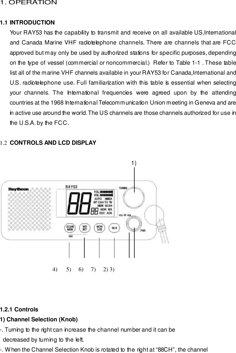  1. OPERATION  1.1 INTRODUCTION Your RAY53 has the capability to transmit and receive on all available US,International and Canada Marine VHF radiotelephone channels. There are channels that are FCC approved but may only be used by authorized stations for specific purposes, depending on the type of vessel (commercial or noncommercial.)  Refer to Table 1-1 . These table list all of the marine VHF channels available in your RAY53 for Canada,International and U.S. radiotelephone use. Full familiarization with this table is essential when selecting your channels. The International frequencies were agreed upon by the attending countries at the 1968 International Telecommunication Union meeting in Geneva and are in active use around the world. The US channels are those channels authorized for use in the U.S.A. by the FCC.  1.2 CONTROLS AND LCD DISPLAY                                                                                    1)                                                                                                     4)      5)     6)     7)     2) 3)    1.2.1 Controls 1) Channel Selection (Knob) -. Turning to the right can increase the channel number and it can be   decreased by turning to the left. -. When the Channel Selection Knob is rotated to the right at “88CH”, the channel 