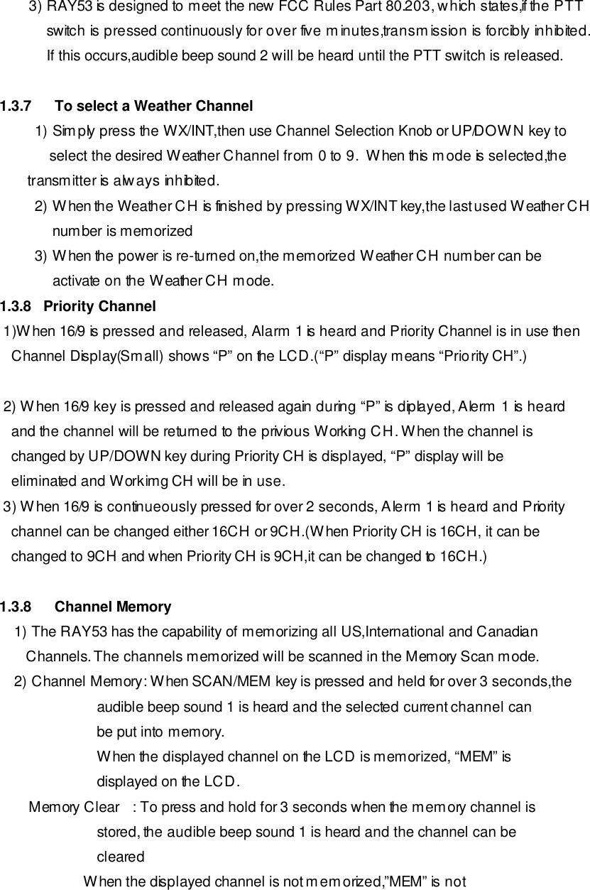 3) RAY53 is designed to meet the new FCC Rules Part 80.203, which states,if the PTT switch is pressed continuously for over five minutes,transmission is forcibly inhibited. If this occurs,audible beep sound 2 will be heard until the PTT switch is released.  1.3.7 To select a Weather Channel 1) Simply press the WX/INT,then use Channel Selection Knob or UP/DOWN key to  select the desired Weather Channel from 0 to 9.  When this mode is selected,the         transmitter is always inhibited. 2) When the Weather CH is finished by pressing WX/INT key,the last used Weather CH number is memorized  3) When the power is re-turned on,the memorized Weather CH number can be activate on the Weather CH mode. 1.3.8   Priority Channel  1)When 16/9 is pressed and released, Alarm 1 is heard and Priority Channel is in use then     Channel Display(Small) shows “P” on the LCD.(“P” display means “Priority CH”.)   2) When 16/9 key is pressed and released again during “P” is diplayed, Alerm 1 is heard        and the channel will be returned to the privious Working CH. When the channel is    changed by UP/DOWN key during Priority CH is displayed, “P” display will be      eliminated and Workimg CH will be in use.  3) When 16/9 is continueously pressed for over 2 seconds, Alerm 1 is heard and Priority    channel can be changed either 16CH or 9CH.(When Priority CH is 16CH, it can be      changed to 9CH and when Priority CH is 9CH,it can be changed to 16CH.)  1.3.8 Channel Memory 1) The RAY53 has the capability of memorizing all US,International and Canadian    Channels. The channels memorized will be scanned in the Memory Scan mode. 2) Channel Memory: When SCAN/MEM key is pressed and held for over 3 seconds,the                  audible beep sound 1 is heard and the selected current channel can                  be put into memory.                  When the displayed channel on the LCD is memorized, “MEM” is                  displayed on the LCD. Memory Clear   : To press and hold for 3 seconds when the memory channel is                  stored, the audible beep sound 1 is heard and the channel can be                  cleared                      When the displayed channel is not memorized,”MEM” is not 
