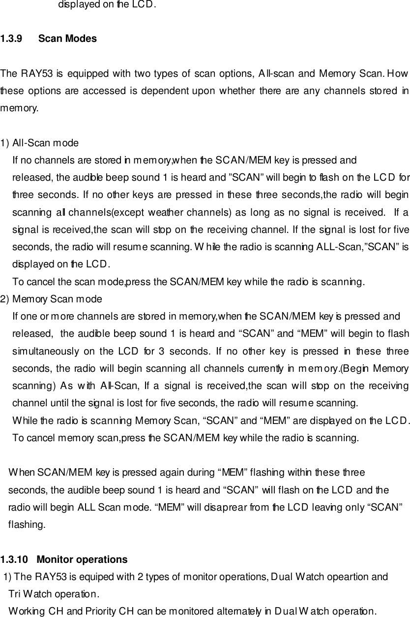                      displayed on the LCD.  1.3.9 Scan Modes  The RAY53 is equipped with two types of scan options, All-scan and Memory Scan. How these options are accessed is dependent upon whether there are any channels stored in memory.  1) All-Scan mode If no channels are stored in memory,when the SCAN/MEM key is pressed and released, the audible beep sound 1 is heard and ”SCAN” will begin to flash on the LCD for three seconds. If no other keys are pressed in these three seconds,the radio will begin scanning all channels(except weather channels) as long as no signal is received.  If a signal is received,the scan will stop on the receiving channel. If the signal is lost for five seconds, the radio will resume scanning. While the radio is scanning ALL-Scan,”SCAN” is displayed on the LCD. To cancel the scan mode,press the SCAN/MEM key while the radio is scanning. 2) Memory Scan mode If one or more channels are stored in memory,when the SCAN/MEM key is pressed and released,  the audible beep sound 1 is heard and “SCAN” and “MEM” will begin to flash simultaneously on the LCD for 3 seconds. If no other key is pressed in these three seconds, the radio will begin scanning all channels currently in memory.(Begin Memory scanning) As with All-Scan, If a signal is received,the scan will stop on the receiving channel until the signal is lost for five seconds, the radio will resume scanning. While the radio is scanning Memory Scan, “SCAN” and “MEM” are displayed on the LCD.  To cancel memory scan,press the SCAN/MEM key while the radio is scanning.      When SCAN/MEM key is pressed again during “MEM” flashing within these three     seconds, the audible beep sound 1 is heard and “SCAN” will flash on the LCD and the    radio will begin ALL Scan mode. “MEM” will disaprear from the LCD leaving only “SCAN”     flashing.  1.3.10   Monitor operations  1) The RAY53 is equiped with 2 types of monitor operations, Dual Watch opeartion and     Tri Watch operation.    Working CH and Priority CH can be monitored alternately in Dual Watch operation. 