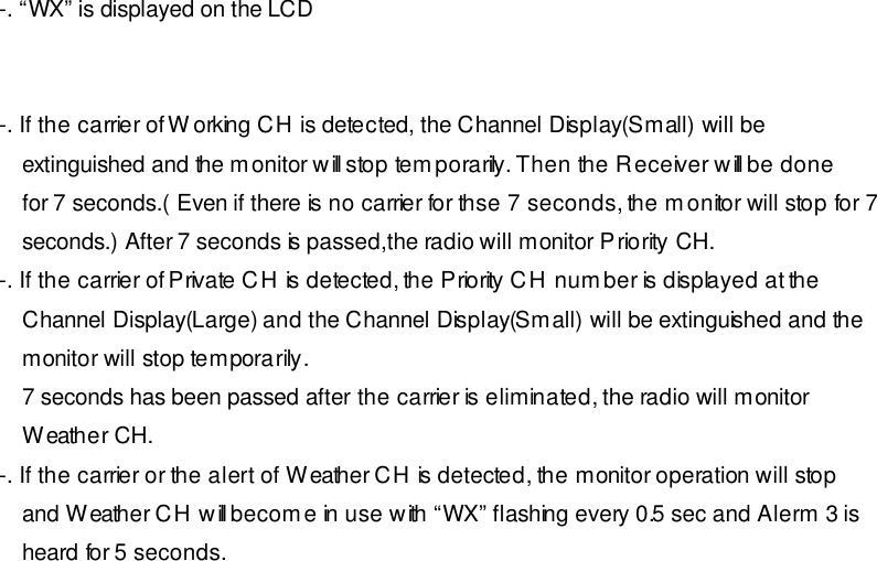 -. “WX” is displayed on the LCD   -. If the carrier of Working CH is detected, the Channel Display(Small) will be extinguished and the monitor will stop temporarily. Then the Receiver will be done for 7 seconds.( Even if there is no carrier for thse 7 seconds, the monitor will stop for 7 seconds.) After 7 seconds is passed,the radio will monitor Priority CH. -. If the carrier of Private CH is detected, the Priority CH number is displayed at the Channel Display(Large) and the Channel Display(Small) will be extinguished and the monitor will stop temporarily. 7 seconds has been passed after the carrier is eliminated, the radio will monitor Weather CH. -. If the carrier or the alert of Weather CH is detected, the monitor operation will stop and Weather CH will become in use with “WX” flashing every 0.5 sec and Alerm 3 is heard for 5 seconds. 