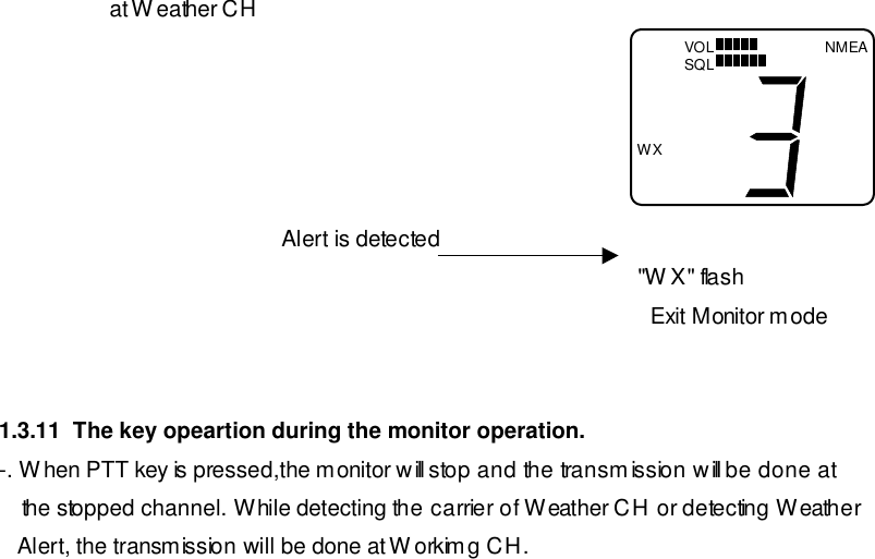                   at Weather CH                                                       Alert is detected                                                                                                         &quot;WX&quot; flash                                                                                                           Exit Monitor mode   1.3.11  The key opeartion during the monitor operation. -. When PTT key is pressed,the monitor will stop and the transmission will be done at the stopped channel. While detecting the carrier of Weather CH or detecting Weather    Alert, the transmission will be done at Workimg CH. NMEA WX VOL SQL 