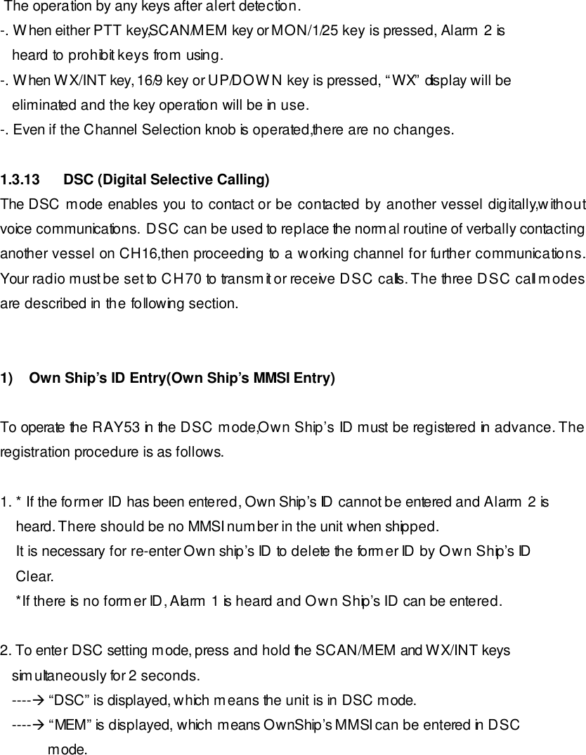   The operation by any keys after alert detection. -. When either PTT key,SCAN/MEM key or MON/1/25 key is pressed, Alarm 2 is    heard to prohibit keys from using. -. When WX/INT key, 16/9 key or UP/DOWN key is pressed, “WX” display will be    eliminated and the key operation will be in use. -. Even if the Channel Selection knob is operated,there are no changes.  1.3.13 DSC (Digital Selective Calling) The DSC mode enables you to contact or be contacted by another vessel digitally,without voice communications.  DSC can be used to replace the normal routine of verbally contacting another vessel on CH16,then proceeding to a working channel for further communications.  Your radio must be set to CH70 to transmit or receive DSC calls. The three DSC call modes are described in the following section.   1)    Own Ship’s ID Entry(Own Ship’s MMSI Entry)  To operate the RAY53 in the DSC mode,Own Ship’s ID must be registered in advance. The registration procedure is as follows.   1. * If the former ID has been entered, Own Ship’s ID cannot be entered and Alarm 2 is     heard. There should be no MMSI number in the unit when shipped.     It is necessary for re-enter Own ship’s ID to delete the former ID by Own Ship’s ID     Clear.     *If there is no former ID, Alarm 1 is heard and Own Ship’s ID can be entered.   2. To enter DSC setting mode, press and hold the SCAN/MEM and WX/INT keys    simultaneously for 2 seconds.    ----à “DSC” is displayed, which means the unit is in DSC mode.    ----à “MEM” is displayed, which means OwnShip’s MMSI can be entered in DSC              mode. 