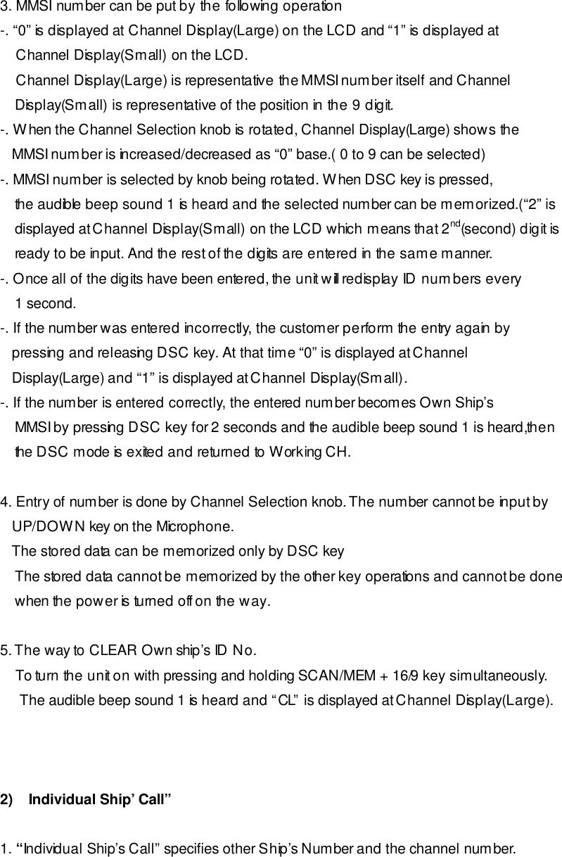  3. MMSI number can be put by the following operation -. “0” is displayed at Channel Display(Large) on the LCD and “1” is displayed at     Channel Display(Small) on the LCD.     Channel Display(Large) is representative the MMSI number itself and Channel Display(Small) is representative of the position in the 9 digit. -. When the Channel Selection knob is rotated, Channel Display(Large) shows the    MMSI number is increased/decreased as “0” base.( 0 to 9 can be selected) -. MMSI number is selected by knob being rotated. When DSC key is pressed, the audible beep sound 1 is heard and the selected number can be memorized.(“2” is  displayed at Channel Display(Small) on the LCD which means that 2nd(second) digit is ready to be input. And the rest of the digits are entered in the same manner. -. Once all of the digits have been entered, the unit will redisplay ID numbers every 1 second. -. If the number was entered incorrectly, the customer perform the entry again by    pressing and releasing DSC key. At that time “0” is displayed at Channel    Display(Large) and “1” is displayed at Channel Display(Small). -. If the number is entered correctly, the entered number becomes Own Ship’s MMSI by pressing DSC key for 2 seconds and the audible beep sound 1 is heard,then  the DSC mode is exited and returned to Working CH.   4. Entry of number is done by Channel Selection knob. The number cannot be input by    UP/DOWN key on the Microphone.    The stored data can be memorized only by DSC key The stored data cannot be memorized by the other key operations and cannot be done when the power is turned off on the way.  5. The way to CLEAR Own ship’s ID No.      To turn the unit on with pressing and holding SCAN/MEM + 16/9 key simultaneously.      The audible beep sound 1 is heard and “CL” is displayed at Channel Display(Large).              2)    Individual Ship’ Call”   1. “Individual Ship’s Call” specifies other Ship’s Number and the channel number. 