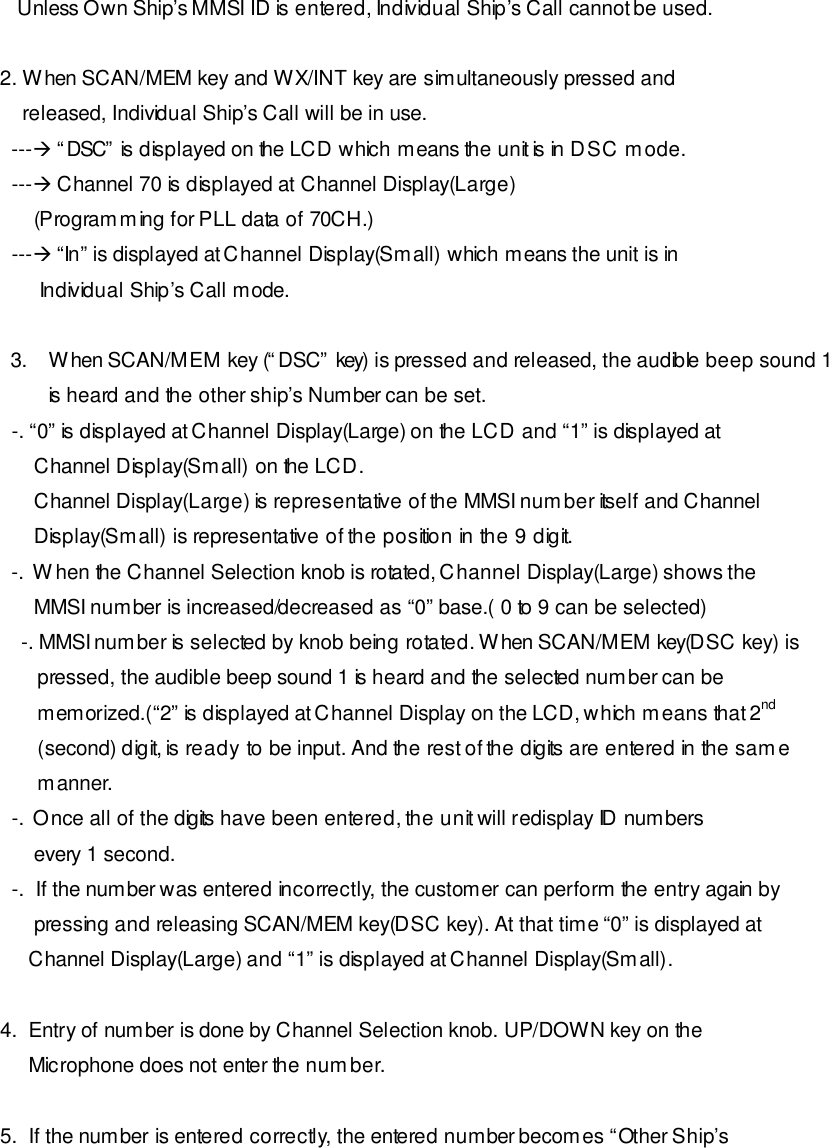    Unless Own Ship’s MMSI ID is entered, Individual Ship’s Call cannot be used.  2. When SCAN/MEM key and WX/INT key are simultaneously pressed and     released, Individual Ship’s Call will be in use.   ---à “DSC” is displayed on the LCD which means the unit is in DSC mode.   ---à Channel 70 is displayed at Channel Display(Large)       (Programming for PLL data of 70CH.)   ---à “In” is displayed at Channel Display(Small) which means the unit is in         Individual Ship’s Call mode.  3. When SCAN/MEM key (“DSC” key) is pressed and released, the audible beep sound 1 is heard and the other ship’s Number can be set.   -. “0” is displayed at Channel Display(Large) on the LCD and “1” is displayed at       Channel Display(Small) on the LCD.       Channel Display(Large) is representative of the MMSI number itself and Channel       Display(Small) is representative of the position in the 9 digit.   -.  When the Channel Selection knob is rotated, Channel Display(Large) shows the       MMSI number is increased/decreased as “0” base.( 0 to 9 can be selected) -. MMSI number is selected by knob being rotated. When SCAN/MEM key(DSC key) is    pressed, the audible beep sound 1 is heard and the selected number can be    memorized.(“2” is displayed at Channel Display on the LCD, which means that 2nd    (second) digit, is ready to be input. And the rest of the digits are entered in the same    manner.   -.  Once all of the digits have been entered, the unit will redisplay ID numbers       every 1 second.   -.  If the number was entered incorrectly, the customer can perform the entry again by       pressing and releasing SCAN/MEM key(DSC key). At that time “0” is displayed at      Channel Display(Large) and “1” is displayed at Channel Display(Small).    4.  Entry of number is done by Channel Selection knob. UP/DOWN key on the      Microphone does not enter the number.  5.  If the number is entered correctly, the entered number becomes “Other Ship’s 