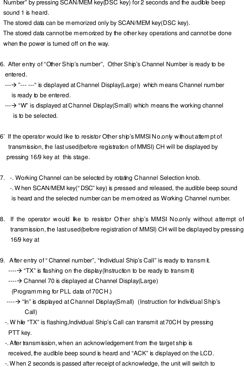   Number” by pressing SCAN/MEM key(DSC key) for 2 seconds and the audible beep   sound 1 is heard.   The stored data can be memorized only by SCAN/MEM key(DSC key).   The stored data cannot be memorized by the other key operations and cannot be done   when the power is turned off on the way.  6.  After entry of “Other Ship’s number”,  Other Ship’s Channel Number is ready to be    entered.     ---à ”--- ---“ is displayed at Channel Display(Large)  which means Channel number        is ready to be entered.    ---à “W” is displayed at Channel Display(Small) which means the working channel         is to be selected.  6’  If the operator would like to resistor Other ship’s MMSI No.only without attempt of      transmission, the last used(before registration of MMSI) CH will be displayed by     pressing 16/9 key at  this stage.  7.   -. Working Channel can be selected by rotating Channel Selection knob.       -. When SCAN/MEM key(“DSC” key) is pressed and released, the audible beep sound         is heard and the selected number can be memorized as Working Channel number.  8. If the operator would like to resistor Other ship’s MMSI No.only without attempt of transmission, the last used(before registration of MMSI) CH will be displayed by pressing 16/9 key at    9.   After entry of “Channel number”, “Individual Ship’s Call” is ready to transmit.      ----à “TX” is flashing on the display(Instruction to be ready to transmit)      ----à Channel 70 is displayed at Channel Display(Large)        (Programming for PLL data of 70CH.)     ----à “In” is displayed at Channel Display(Small)  (Instruction for Individual Ship’s                Call)    -. While “TX” is flashing,Individual Ship’s Call can transmit at 70CH by pressing      PTT key.    -. After transmission, when an acknowledgement from the target ship is      received, the audible beep sound is heard and “ACK” is displayed on the LCD.    -. When 2 seconds is passed after receipt of acknowledge, the unit will switch to 