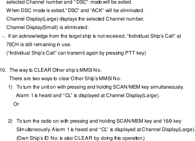      selected Channel number and “DSC” mode will be exited.      When DSC mode is exited,”DSC” and “ACK” will be eliminated.      Channel Display(Large) displays the selected Channel number.      Channel Display(Small) is eliminated.   -.  If an acknowledge from the target ship is not received, “Individual Ship’s Call” at      70CH is still remaining in use.      (“Individual Ship’s Call” can transmit again by pressing PTT key)  10.  The way to CLEAR Other ship’s MMSI No.  There are two ways to clear Other Ship’s MMSI No. 1) To turn the unit on with pressing and holding SCAN/MEM key simultaneously.       Alarm 1 is heard and “CL” is displayed at Channel Display(Large).     Or  2) To turn the radio on with pressing and holding SCAN/MEM key and 16/9 key Simultaneously. Alarm 1 is heard and “CL” is displayed at Channel Display(Large).  (Own Ship’s ID No. is also CLEAR by doing this operation.) 