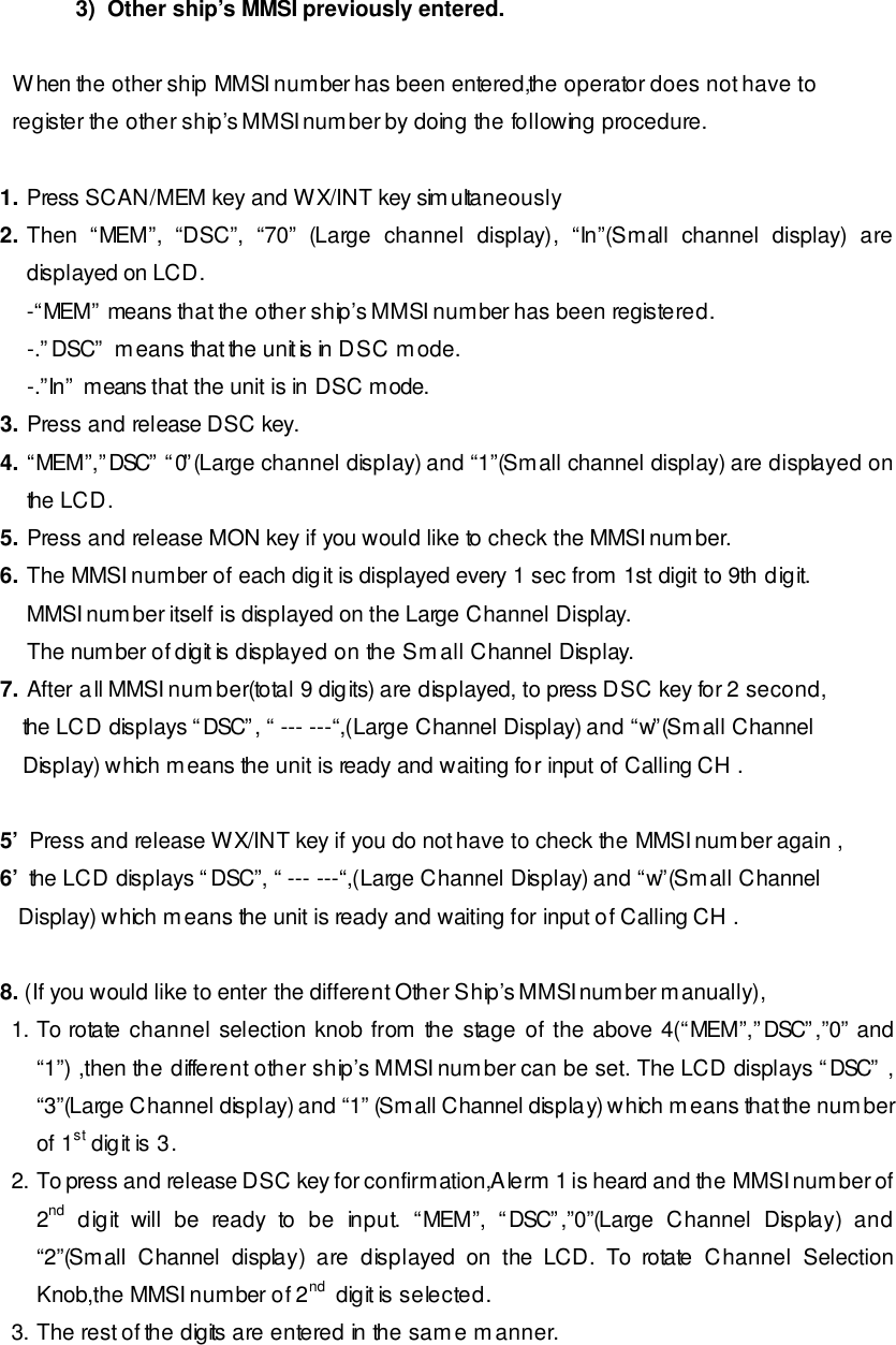 3)  Other ship’s MMSI previously entered.    When the other ship MMSI number has been entered,the operator does not have to     register the other ship’s MMSI number by doing the following procedure.  1. Press SCAN/MEM key and WX/INT key simultaneously 2. Then “MEM”, “DSC”, “70” (Large channel display), “In”(Small channel display) are displayed on LCD.  -“MEM” means that the other ship’s MMSI number has been registered. -.”DSC” means that the unit is in DSC mode. -.”In” means that the unit is in DSC mode. 3. Press and release DSC key. 4. “MEM”,”DSC” “0”(Large channel display) and “1”(Small channel display) are displayed on the LCD. 5. Press and release MON key if you would like to check the MMSI number. 6. The MMSI number of each digit is displayed every 1 sec from 1st digit to 9th digit. MMSI number itself is displayed on the Large Channel Display. The number of digit is displayed on the Small Channel Display. 7. After all MMSI number(total 9 digits) are displayed, to press DSC key for 2 second, the LCD displays “DSC”, “ --- ---“,(Large Channel Display) and “w”(Small Channel Display) which means the unit is ready and waiting for input of Calling CH .  5’  Press and release WX/INT key if you do not have to check the MMSI number again , 6’  the LCD displays “DSC”, “ --- ---“,(Large Channel Display) and “w”(Small Channel    Display) which means the unit is ready and waiting for input of Calling CH .   8. (If you would like to enter the different Other Ship’s MMSI number manually),  1. To rotate channel selection knob from the stage of the above 4(“MEM”,”DSC”,”0” and “1”) ,then the different other ship’s MMSI number can be set. The LCD displays “DSC” , “3”(Large Channel display) and “1” (Small Channel display) which means that the number of 1st digit is 3. 2. To press and release DSC key for confirmation,Alerm 1 is heard and the MMSI number of 2nd digit will be ready to be input. “MEM”, “DSC”,”0”(Large Channel Display) and “2”(Small Channel display) are displayed on the LCD. To rotate Channel Selection Knob,the MMSI number of 2nd  digit is selected. 3. The rest of the digits are entered in the same manner. 